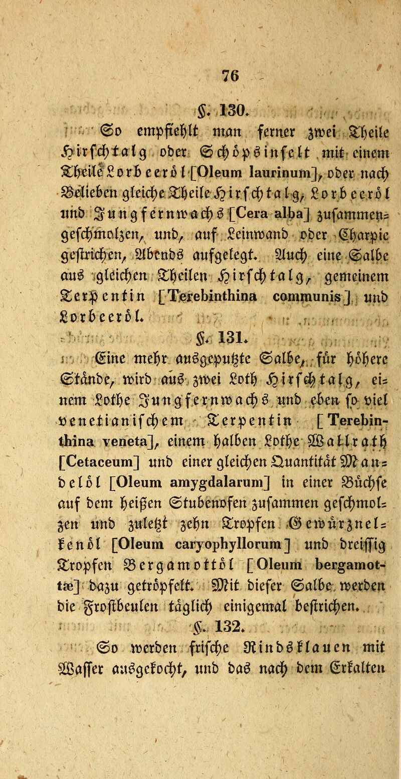 S. 130, r V ©0 empftel^lt man ferner stvei.SlI^elt^ S:hfd)tal^ ober ©d^op^infelt mit'einem ^ÖeitlSorB eer0 ('[Oleum laurinum]^ ober nac^ $§^(ie6en gleichej^^cikS^irfc^taIq^ £orb ecxbl mb S H n 9 f e r n w a i$ ^ [Gera alba] jufamme^ä gefd^mnlsen^ unh^ auf J^eintranb ober ^^i^arpie geflrid()en^ ölbcnb^ aufgelegt 2lud^ eine @al6c an^ gleid^en •i;]f)cilen J?irfd^ta((5, gemeinem 5^e rJjj e n t i n [ Tieyebinthina cammunis ] «nb ^vxhccxbL ' §. 13L , , 2 gine mel&r au^gepu^te <Salk;;;ffir l^ol^erc 6tdnbe, «)irb aü^ ^it^ei Sotl^ ^ i tf€| t a J g, eis nem Sotl&e 3«^^ 9 f e r nti? a df) ^ itnb ekn fa t)ie( »enetianifdf)em llerpentin [Terebin- thina veneta], einent^alSen^otl^e S[ßatlrat6 [Cetaceum] unb einer gleid^en Quantität 5D^ ans beißt [Oleum amygdalarum] in einer Sud[)fe auf hcm l^eif en (Stubenofen gufammen gefd^mols jen «nb ^uk^i jel^n tropfen © e ib u r ^ n e U f e n ß l [Oleum caryophyllorum ] unb breiffig 5tropfen S5ergamottüI [Oleum bergamot- töe]; ba^u getröpfelt* 50?it biefer ©albe;^, t^erben bie grojlSeulen tdglid^ einigemal befiri($en» S.132. ©0 iijerben frifc{)e 9?inb§na«ett mit Saffer aue^gefoc|)t, unb ba^ m^ hcm (Srfalteu