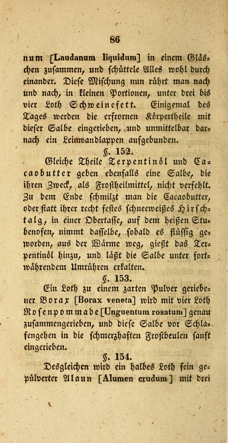 num [Laudanum liquidum} in einem (^Id^* c^en jufammen, unb frf)uttele jMEe^ xt>o'i)ihm^ einanber. Diefe W\id)un^ nun xu^xt man nad() tinb nadf), in flelnen Portionen, unter brei bi§ \>kx £otl^ ^d^tt)einefett Einigemal tt^ Atage^ «werben bie erfrornen ^Brpertl&eile mit biefer ©aI6c eingerieben, unb unmittelbar bar« nac^ ein j^eimt»anblappen oufgebunbem §. 152. ©leic^e ^6ci(e $ter:pentin5l unb ^a» caobutter geben ebenfalls eine <Salbe, bie il&ren gwedf, öIö grotll^eitmittel, nidf)t ^^erfel^lt* 3u bem ^nbe fdf)mil$t man bie (s^acaobutter, oberflatt il&rer red)t fej!eö fd)neen)ei^e^ i^irfdijs talg, in einer Dbertajje, auf bem ^)eigen (Stus benofen, nimmt baflfelbe, fobalb e^ Puffig ges porben, auö ber SBdrme \vc^^ qk^t ba^ $ters :pentin5( l&inju, unb laßt bie (Salbe unter fort* n)dl&renbem Umrul^ren erfaltem §* 153. (5in JiJot^ j« einem garten ^uber gerieben ner fdoxax [Borax veneta] xnixb mit ttier Sotö 0lofenpommabc[ünguentumrosatum] genau ^ufammengerieben, unb biefe ©albe oox (Scilla* fengeben in bie fdE)mer3b<Jften grojlbeulen fanft eingerieben* 5. 154 Deögleid[)Ctt wirb ein l&albeö £ot6 fein ge= piilüerter 5llautt [Alumen crudum] mit brei