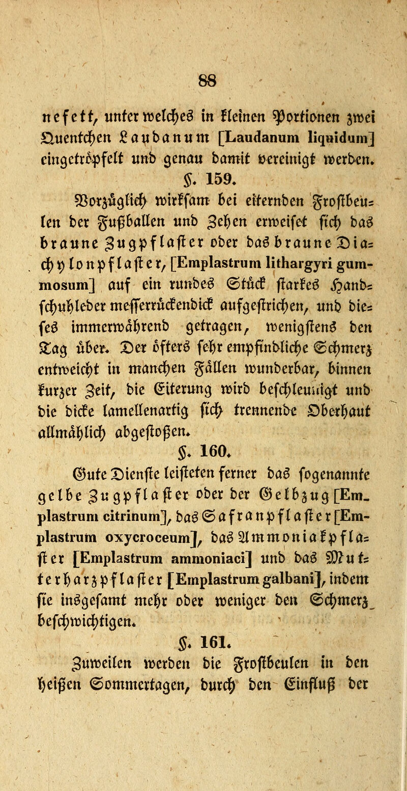 ncfett, \inkxwdd)c^ in tklnm Portionen ^wci £LVicnt^cn ^an^anum [Laudanum liquidum] eingctr^^jfelt «nb genau hamit üereintc|t it)erb-cn» S* 159. ^ox^^tid^ tt^irffam bei eifemben groflbeus ten ber gufballen nnb gelten ertt>eifet ftd? ba^ braune Jug^flajler ober ba^ braune Dia= ci[)^(Dnpfla(!er/ [Emplastrum lithargyri gum- mosum] auf ein runbe^ ©tM (larfeö j?anb= fd()u]&leber mefferrücfenbicf auf^eflrid^en, unb bies feö immerttjabrenb getragen, iijenigflen^ ben ^lag Aber* Der ofterö febr empfi'nblid^e 6df)merj entttjeic^t in mandf)en gdllen itjunberbar, binnen lurjer Jeit, bie (Eiterung tt>irb befdj)leuuigt mb bic bicfe lamellenartig ftd^ trennende Dha^ant öllmdblidE) abgeflogen. §. 160. ©Ute Dienj!e leiteten ferner ha^ fogenannte gelbe Jugpflaper ober ber @elb5ug[Em. plastrum citrinum], ba^^afranpflafier[Em- plastrum oxycroceum], baö ^mmoniaf^flas fler [Emplastrum ammoniaci] unb baö SD?uts terbarjpflafler [Emplastrumgalbanij^inbem: fte in^gefamt mebr ober it>eniger ben ©c^merj^ befd^it>ici[)tigen. §. 161, gun^eilen werben bie grofibeulen in ben l^eißen ©ommertagen, bux^ bm Einfluß ber i