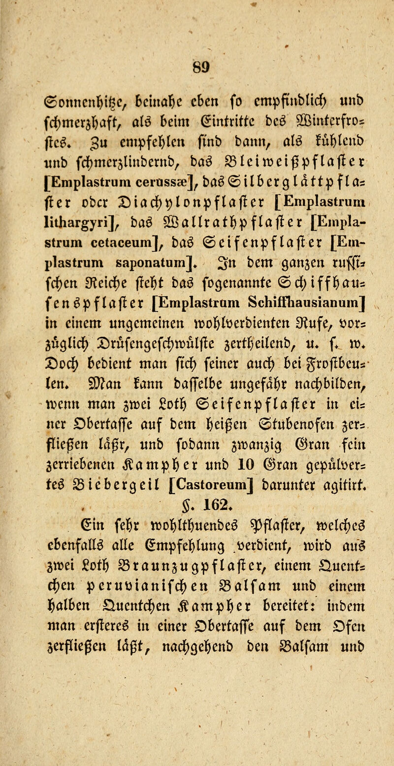 6onncn]&i§c, beinahe eben fo cmpftnb(id) unb frf)mer5l)aft, ate beim Eintritte bcö 2öintcrfros f!c^* 3u cmpfel&lctt finb bann, alö ful&lcnb wnb fd[)mcr5lmbcrnb, baö ^tciii^ei^pflajler [Eniplastrum cerusscc], baÖ©iIbcrgldttpfla= fler ober Diad)^lonpfla(ler [Eniplastrum lithargyri]^ ha^ SSallratl^pflajler [Enipla- strum cetaceum], baö (Seifenpflafler [Eni- plastrum saponatum]» 3^^ bcxn ganzen ruf|t* fc^cn didd)c fielet baö fogenannte ©d;iffl&aiis fen^pflajler [Emplastram Schiffliausianum] in einem ungemeinen itjol&berbienten Stufe, t^ors guglid^ X>riifen9efrf)tDÜljle 3ertf;eilenb, u. f> jr* X)oc|) bebient man fic^ feiner aud) bei grojibeus- len» '^an iann baffelbe ungefdi&r nad[)bi(ben, ti?enn man jwei Mlö (Seifenpflajler in eis ner Obertaffe auf tcm 6^ißen ^tubenofen jers fließen Idfr, unb fobann ^it^anjig ©ran fein jerriebenen Äamp]&er unb 10 ©ran gepubers teö S3iebergeil [Castoreum] barunter agitirt« §. 162. &n fel^r «^ol^ltl&uenbeö ^flafler, tt)eldE)e^ ebenfalls aüc ^mpfel&lung .v^erbient, luirb ai\$ 2wei 2oti) Sraunjugpflafler, einem ^ucnU dj)en |)eruDianifc|)cn ^alfam unb einem )^alben üuentd^en Äampl^er bereitet: inbem man erjlere^ in einer Dbertaffe auf htm Dfen jerpiegcn Idfjt, nad)Qci)cnh bcn ^alfam unb
