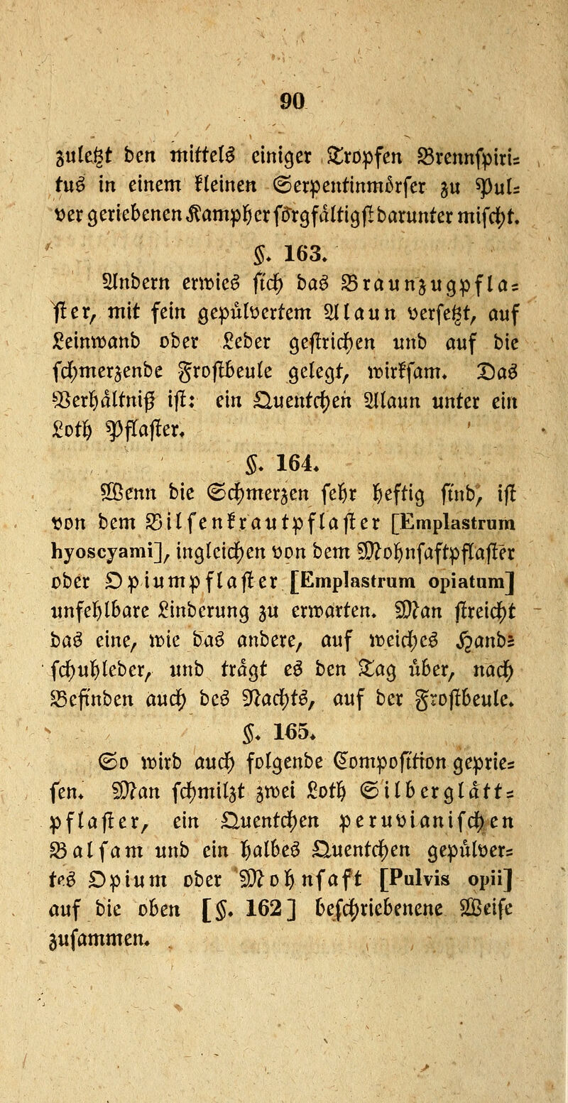 Sutßgt ben mittele einiger Jlropfen ^Brennfpiris tn6 in einem Heinen 6erpentinm5rfer ju spuU t^ergcriebcnen^ampl^crf^rgfdltigjlbaruntermifd^t. S* 163. Slnbem emieö ftd^ ba^ S5raunju9pflas ^er, mit fein gepübertem ^iann v^erfegt, auf j^eimijanb ober Seber 9e|!ridf)en iinb auf bic fdf)meraenbe groflBeuk gelegt, it)ir!fam* Da^ ^I^erl&dltniß i(!: ein £luentci)eh Sllaun unter ein 2ot^ g)fra)ler. 5* 164. ^cnn bie (Sd^merjen fe^r l^eftig ft'nb, if! tjon bem S5i(fen!rautpflajler [Emplastrum hyoscjami], ing(eicif)en üon htm 5i}?o]&nfaftpfIaj!er ober Dpiumpflaf!er [Emplastrum opiatum] unfe]f>lbare ^inberung ju mvaxUn. ^an jlreicij)t ha^ eine, itie ba^ anbere, auf ttjeidje^ ^anbs fc^ul&leber, «nb tragt e^ ben ^ag u6er, nad^ ^eftnben and) hcß> ^ad)i^, auf ber gro|l6eule. §. 165. ©0 \x>ixb and) folgenbe^ompofttion gepries fem '^an fd)mi(jt stt>ei M^ (Sil6erg(dtts pftafler, ein ^uentd^en peruüianifd()en ^alfam unb ein l^albeö ^uentd^en gepubers M Dpium ober S^ol^nfaft [Pulvis opii] auf bic oben [§, 162] 6efc5)riebenene Seife ^ufammen. ^