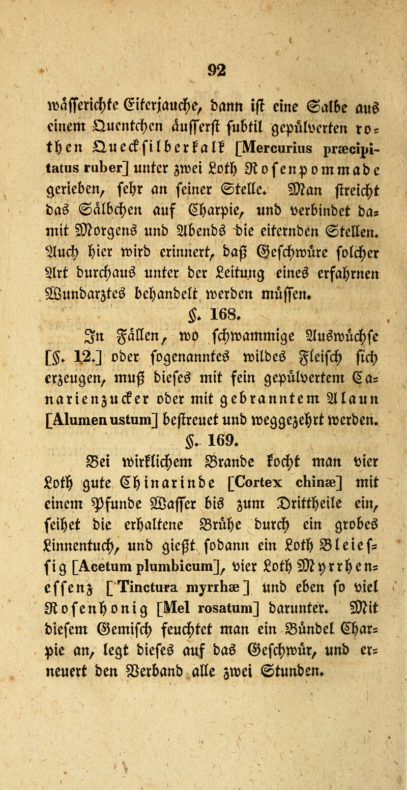 )i5a(Teric^fe eiferj[au($e, battrt ifl eine 6albe öu^ einem auentdf)en dufTerfl fuBHl gepülüerten ros tl^en £l«e(ffi(ber!all [Mercurius prsecipi- tatus ruber] xtnter atrei M1& ^lofenpommabe gerieben, fe^r an feiner (Stelle» ^an flxcl^t fcaö 6dl6df)en auf ^öarpie, «nb ijerbinbet ba^ mit fD^orgen^ «nb 3i6enb^ tk citernben (Steuern ^urf) l&ier tt>irb erinnert, haf @efd)mure fold^er 5lrt burc^a«^ unter ber Leitung eineö erfahrnen 5ß$nnbarjte^ bel^anbelt tt>erben mujfem §. 168. 3rt gdllen, XüO fc^n^ammige 3l«^n5ucf)fe l§, 12J ober fDgenannte^ trilbeö ^leifd^ ftdt) erzeugen, ntnß biefe^ mit fein gepulvertem ^as narienjucfer ober mit gebranntem ^laun [Alumenustum] bejlreuet «nb weggejel^rt ttjerben. §. 169. Sei it^irllii^em iBranbe fodf)t man vier j(Jot5 gute (Sl^inarinbe [Cortex chinse] mit einem ^funbe SGÖajfer hi§ jum Drittl^eile ein, feiltet bie erl&altene Srul^e burcb ein grobeö )^innentuc^, unb gießt fobann ein £ot]& Sleiefs fig [Acetum plumbicum], t)ier M1& SK^rrl^ens effenj [Tinctura myrihae] Unb cbtn fo viel 9lofen]E>^nig [Mel rosatum] barunter. fSRit biefem ©emifdj) feucf)tet man ein 25unbel ^l^ars :pie an, legt biefeö auf ha^ ®efdS)jt)Är, unb ers neuert hcn SSerbanb alle awei <Btunhtn^