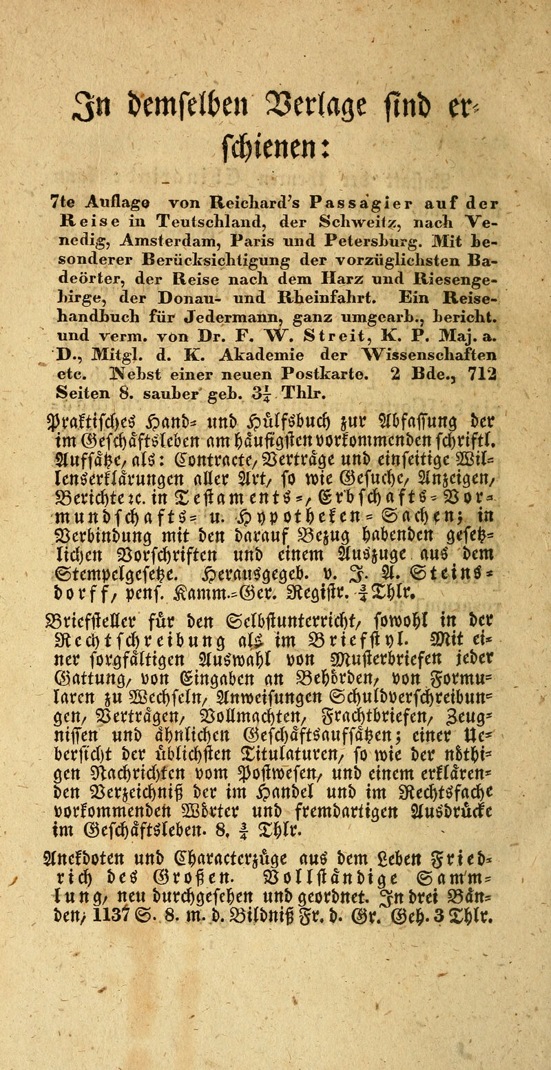 3n timfüUn QSerlage fint) tt fd^ienen: 7te Auflag© von Reicliard's Passagier auf der Reise in Teutschland, der Schweifz, nach Ve- nedig, Amsterdam, Paris und Petershurg. Mit Le- sonderer Berücksichtigung der vorzüglichsten Ba- deörter, der Reise nach dem Harz und Riesenge- hirge, der Donau- und Rheinfahrt. Ein Reise- handhuch für Jedermann, ganz umgearh., herioht. und verm. von Dr. F. W. Streit, K. P. Maj. a. D., Mitgl. d. K. Akademie der %Vissenschaften etc. INfehst einer neuen Postkarte. 2 Bde., 712 Seiten 8. sauher geh. 3^ Thlr. im ©efc^dftelcbett am l^dultgilctt üorfommcnben i(i)viftU 5(iiff(!^C/ aU: ümtvacU/ ^ßtvtväQc unt> änidti^c mu UnUxUävun^m aßet; 2(vt/ fo wie ©efuc^C/ Sinjcigen/ S3et'id)tcK.irt S:e1irtmentö*/er'bfd)aftö-9Sor^ m«ttt>fcf)aftö* «. S?tfpotf>ttcn- Oacb^nj in 95erbtttt»unö mit t»en t)at'rtuf S5cju^ ^abcnöcn gefei^^^ lid)cn Sovfc^fiftctt unt» einem Siua'juöe auö t>cm ©tempel^efe^e. ^tvm^cQch. u. ^. S(. ©teinö* tovf f/ penf. ^amm.:=@er. ^CQx^t, fX^lr. S5riefileöetJ för ben ©elbfiunterric^t/ fowol^I in ter meci)tfd)reil)unö aB im S3rieffipr. COlit ci* ner fovöfdltigen 3(u^n)rt|)t Don smujletbriefen ieber ©rtttung/ üott (Sittörtben an ^t^hv\>cn/ \)on ?5omu= Irtrctt ju 2Berf)fc(n/ Stttweifunöen @ct)«tbijerfd^t:eibun= öcn/ SSemo'öcn/ SJoßmac^ten/ SJ^<^d)tbHefen/ Beug* ntffen «nb (!bnltd)ett @efcJ)dft^rtuff<!l^en; einer tie* berftd)t hcv ubltd^lien Xitulatuven/ fo mie t>etr nStl^i* gen 5lac^nd)fen vom ^o^wefen/ unt) einem erfflren* t)en S^erjcic^ni^ ber im i^anbel unb im Sflec^töfac^e ijorfommenben 5ö&vter unt> frembartiaen Uu^t>vMt im ©ef^dftö^Ieben. 8, | X^Ic. S(nefboten unb ei^aracterjüge m^ bem ßebett ?5rieb* rid) beö ©ro^en. 25örr|ldnbiöe ©am'm^ l un^/ neu buird)öefe]^en unb georbnet. ^n i>vci S5dns ben/ 113t @. 8. m. b. S3ilbnif gv, b. @r. @e^. 3 X^lr.