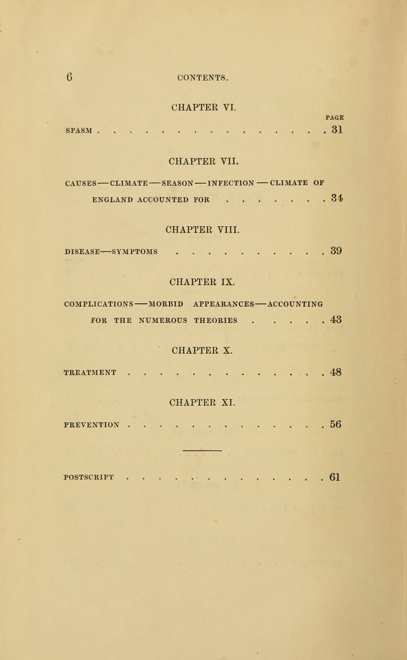 CHAPTER Vr. PAGE SPASM 31 CHAPTER VII. CAUSES CLIMATE SEASON INFECTION CLIMATE OF ENGLAND ACCOUNTED FOR 34) CHAPTER VIII. DISEASE—SYMPTOMS 39 CHAPTER IX. COMPLICATIONS MORBID APPEARANCES ACCOUNTING FOR THE NUMEROUS THEORIES 43 CHAPTER X. TREATMENT 48 CHAPTER XI. PREVENTION , . 56 POSTSCRIPT 61