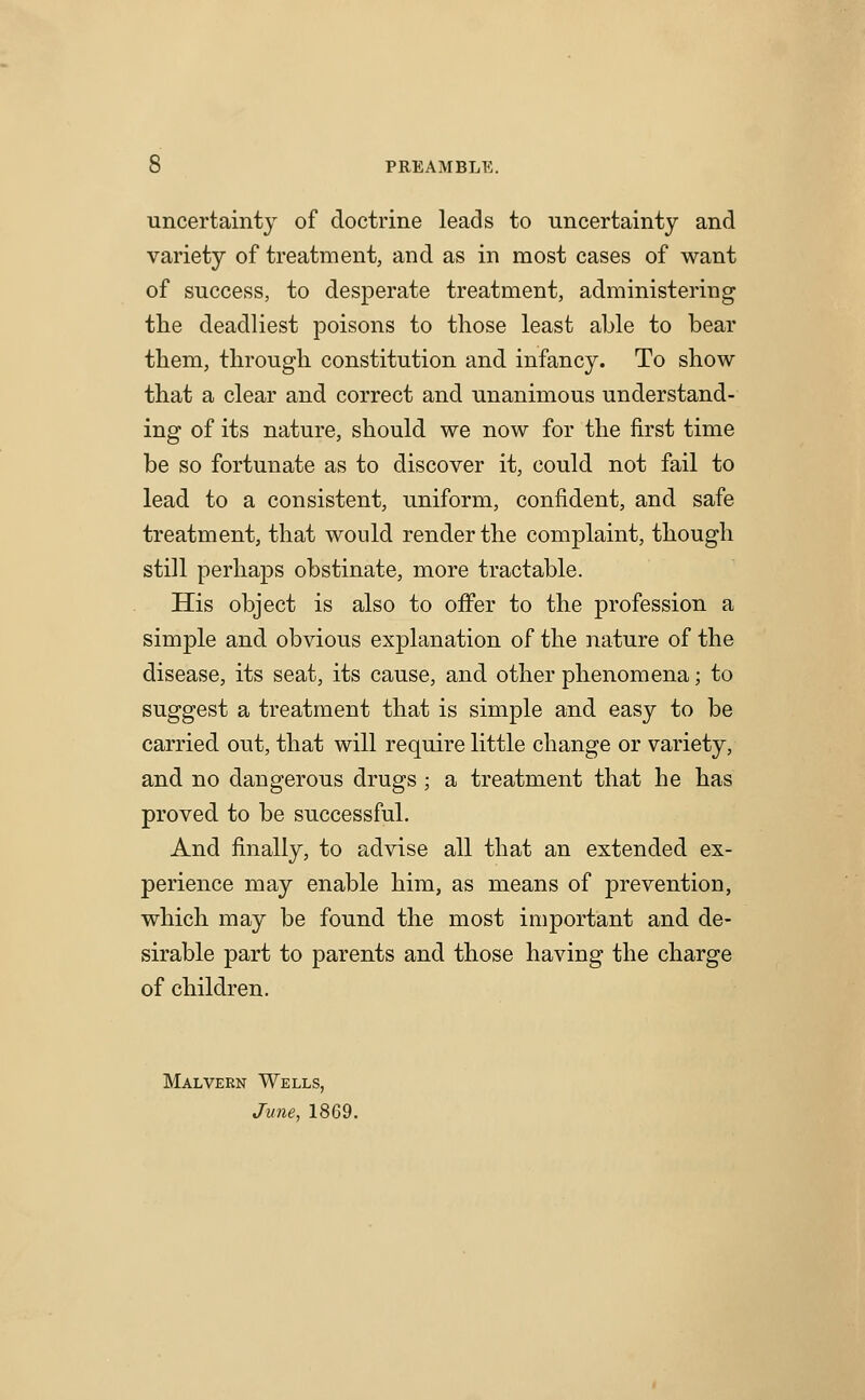 uncertainty of doctrine leads to uncertainty and variety of treatment, and as in most cases of want of success, to desperate treatment, administering tlie deadliest poisons to those least able to bear them, through constitution and infancy. To show that a clear and correct and unanimous understand- ing of its nature, should we now for the first time be so fortunate as to discover it, could not fail to lead to a consistent, uniform, confident, and safe treatment, that would render the complaint, though still perhaps obstinate, more tractable. His object is also to ofifer to the profession a simple and obvious explanation of the nature of the disease, its seat, its cause, and other phenomena; to suggest a treatment that is simple and easy to be carried out, that will require little change or variety, and no dangerous drugs ; a treatment that he has proved to be successful. And finally, to advise all that an extended ex- perience may enable him, as means of prevention, which may be found the most important and de- sirable part to parents and those having the charge of children. Malvern Wells, Jime, 1869.