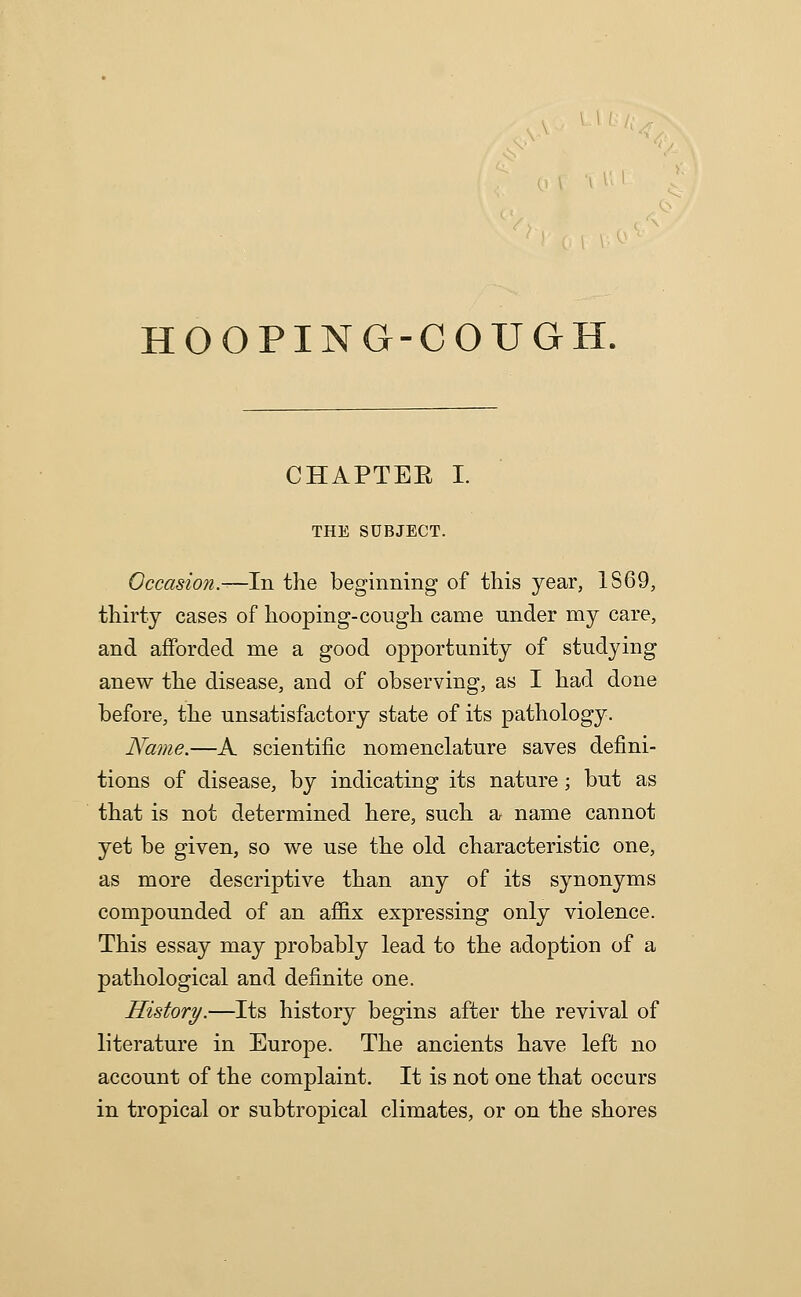 HOOPING-COUGH. CHAPTEE I. THE SUBJECT. Occasion.—In the beginning of this year, 1S69, thirty cases of hooping-cough came under my care, and afforded me a good opportunity of studying anew the disease, and of observing, as I had done before, the unsatisfactory state of its pathology. Name.—A scientific nomenclature saves defini- tions of disease, by indicating its nature; but as that is not determined here, such a name cannot yet be given, so we use the old characteristic one, as more descriptive than any of its synonyms compounded of an afl&x expressing only violence. This essay may probably lead to the adoption of a pathological and definite one. History.—Its history begins after the revival of literature in Europe. The ancients have left no account of the complaint. It is not one that occurs in tropical or subtropical climates, or on the shores