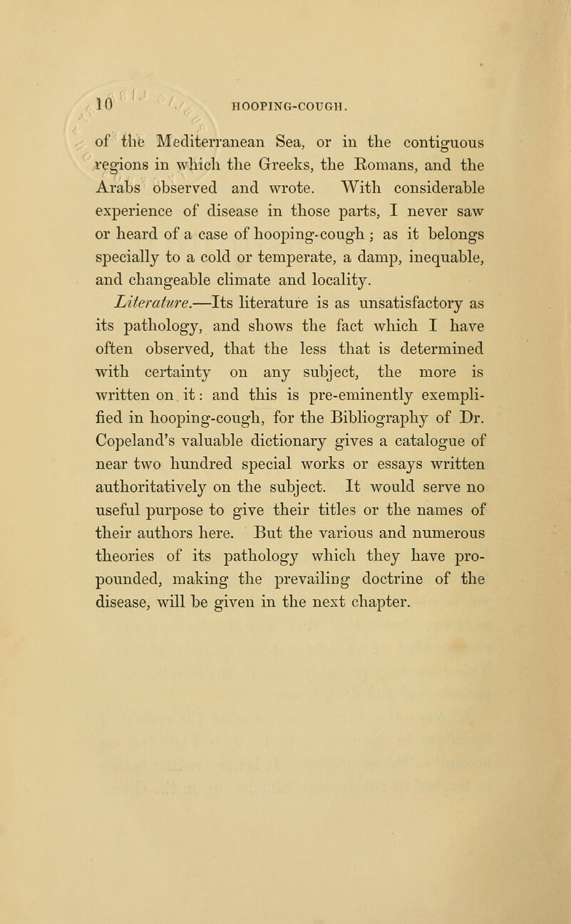 of the MediteiTanean Sea, or in the contiguous regions in which the Greeks, the Romans, and tlie Arabs observed and wrote. With considerable experience of disease in those parts, I never saw or heard of a case of hooping-cough ; as it belongs specially to a cold or temperate, a damp, inequable, and changeable cHmate and locality. Literature.—Its literature is as unsatisfactory as its pathology, and shows the fact which I have often observed, that the less that is determined with certainty on any subject, the more is written on it: and this is pre-eminently exempli- fied in hooping-cough, for the Bibliography of Dr. Copeland's valuable dictionary gives a catalogue of near two hundred special works or essays written authoritatively on the subject. It would serve no useful purpose to give their titles or the names of their authors here. But the various and numerous theories of its pathology which they have pro- pounded, making the prevailing doctrine of the disease, will be given in the next chapter.