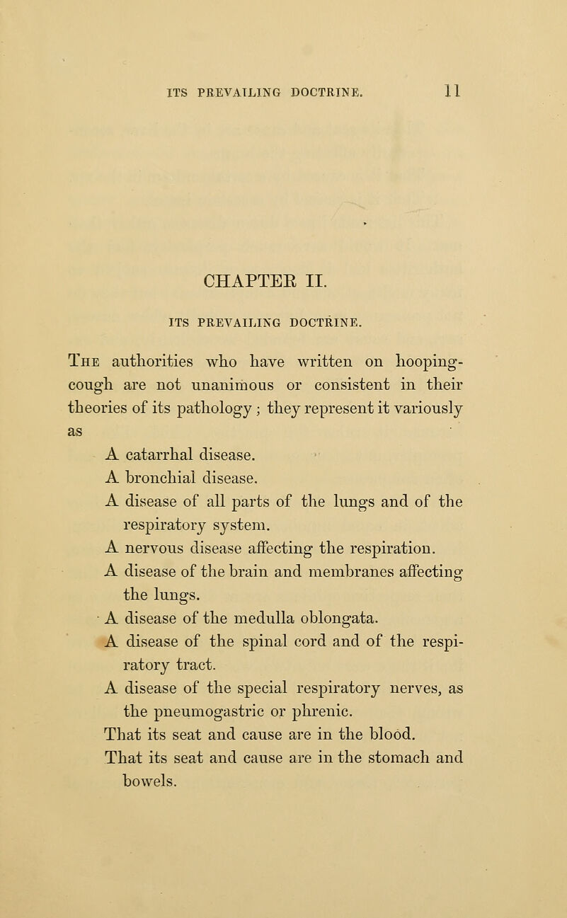 CHAPTEE II. ITS PREVAILING DOCTRINE. The autliorities wlio have written on hooping- cougli are not unanimous or consistent in their theories of its pathology; they represent it variously as A catarrhal disease. A bronchial disease. A disease of all parts of the lungs and of the respiratory system. A nervous disease affecting the respiration. A disease of the brain and membranes affectiug the lungs. • A disease of the medulla oblongata. A disease of the spinal cord and of the respi- ratory tract. A disease of the special respiratory nerves, as the pneumogastric or phrenic. That its seat and cause are in the blood. That its seat and cause are in the stomach and bowels.