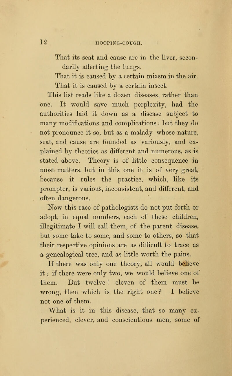 That its seat and cause are in the liver, secon- darilj affecting the lungs. That it is caused by a certain miasm in the air. That it is caused by a certain insect. This list reads like a dozen diseases, rather than one. It would save much perplexity, had the authorities laid it down as a disease subject to many modifications and complications; but they do not pronounce it so, but as a malady whose nature, seat, and cause are founded as variously, and ex- plained by theories as different and numerous^, as is stated above. Theory is of little consequence in most matters, but in this one it is of very great, because it rules the practice, which, like its prompter, is various, inconsistent, and different, and often dangerous. Now this race of pathologists do not put forth or adopt, in equal numbers, each of these children, illegitimate I will call them, of the parent disease, but some take to some, and some to others, so that their respective opinions are as difficult to trace as a genealogical tree, and as little worth the pains. If there was only one theory, all would believe it; if there were only two, we would believe one of them. But twelve ! eleven of them must be wrong, then which is the right one? I believe not one of them. What is it in this disease, that so many ex- perienced, clever, and conscientious men, some of