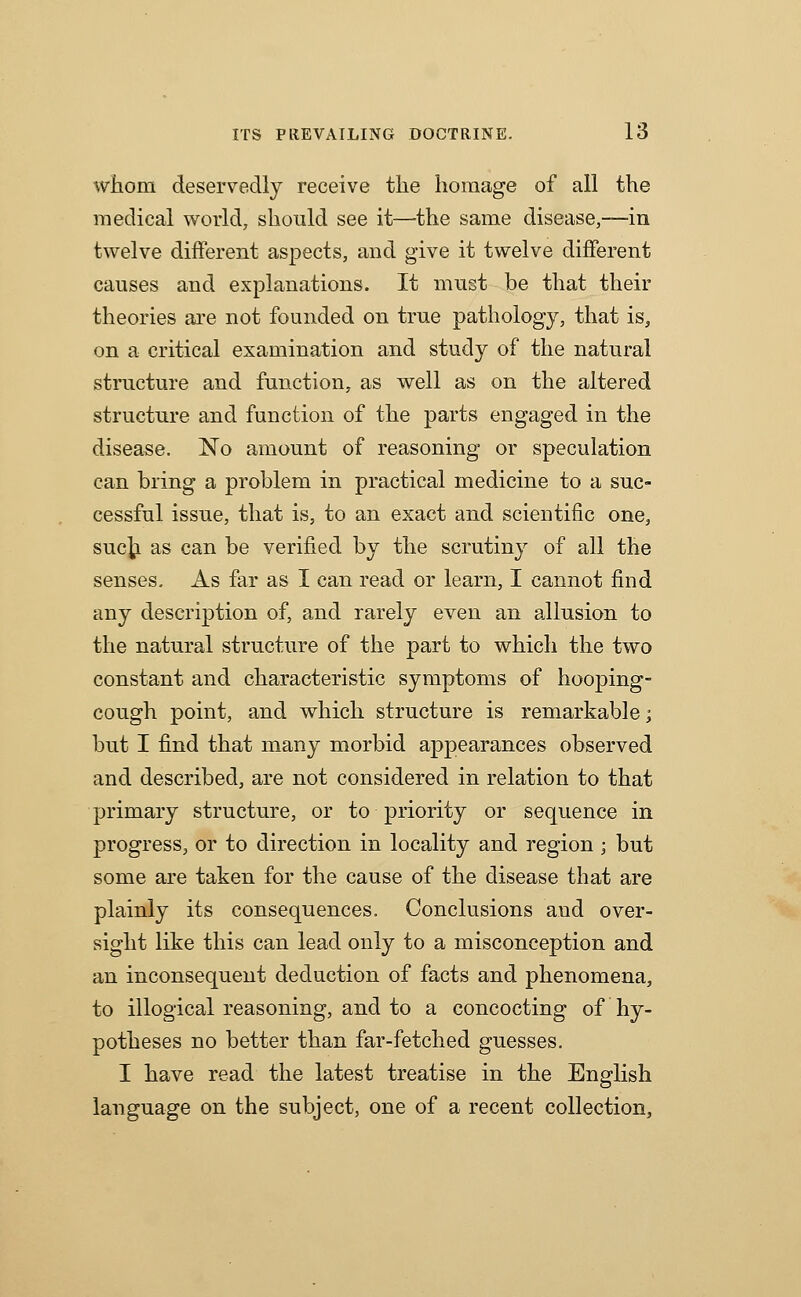 whom deservedly receive tlie homage of all the medical world, should see it—the same disease,—in twelve different aspects, and give it twelve different causes and explanations. It must be that their theories are not founded on true pathology, that is, on a critical examination and study of the natural structure and function, as well as on the altered structure and function of the parts engaged in the disease. No amount of reasoning or speculation can bring a problem in practical medicine to a suc- cessful issue, that is, to an exact and scientific one, suc^ as can be verified by the scrutiny of all the senses. As far as I can read or learn, I cannot find any description of, and rarely even an allusion to the natural structure of the part to which the two constant and characteristic symptoms of hooping- cough point, and which structure is remarkable; but I find that many morbid appearances observed and described, are not considered in relation to that primary structure, or to priority or sequence in progress, or to direction in locality and region ; but some are taken for the cause of the disease that are plainly its consequences. Conclusions and over- sight like this can lead only to a misconception and an inconsequent deduction of facts and phenomena, to illogical reasoning, and to a concocting of hy- potheses no better than far-fetched guesses. I have read the latest treatise in the English language on the subject, one of a recent collection.