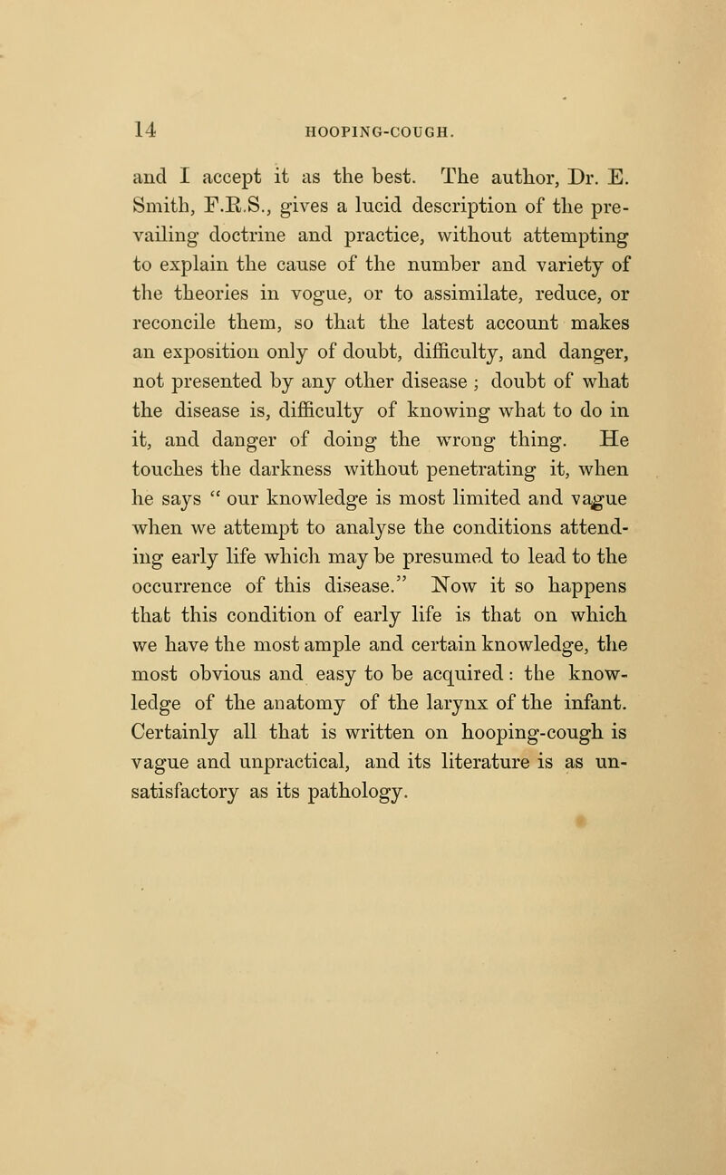 and I accept it as the best. The author, Dr. E. Smith, F.E.S., gives a lucid description of the pre- vailing doctrine and practice, without attempting to explain the cause of the number and variety of the theories in vogue, or to assimilate, reduce, or reconcile them, so that the latest account makes an exposition only of doubt, difficulty, and danger, not presented by any other disease ; doubt of what the disease is, difficulty of knowing what to do in it, and danger of doing the wrong thing. He touches the darkness without penetrating it, when he says  our knowledge is most limited and va^ue when we attempt to analyse the conditions attend- ing early life which may be presumed to lead to the occurrence of this disease. Now it so happens thab this condition of early life is that on which we have the most ample and certain knowledge, the most obvious and easy to be acquired: the know- ledge of the anatomy of the larynx of the infant. Certainly all that is written on hooping-cough is vague and unpractical, and its literature is as un- satisfactory as its pathology.