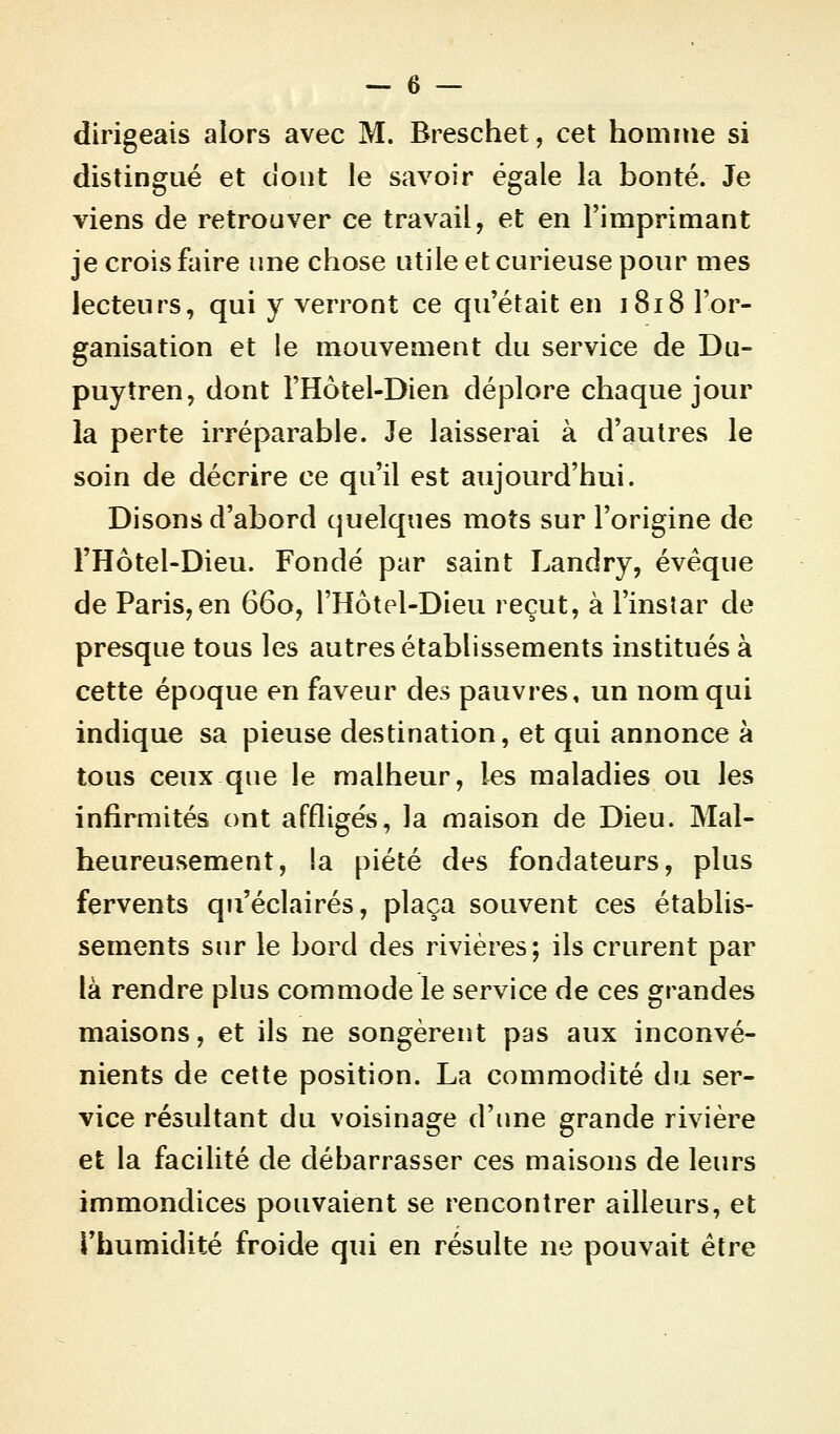 dirigeais alors avec M. Breschet, cet homme si distingué et dont le savoir égale la bonté. Je viens de retrouver ce travail, et en l'imprimant je crois faire une chose utile et curieuse pour mes lecteurs, qui y verront ce qu'était en 1818 l'or- ganisation et le mouvement du service de Du- puytren, dont l'Hôtel-Dien déplore chaque jour la perte irréparable. Je laisserai à d'autres le soin de décrire ce qu'il est aujourd'hui. Disons d'abord quelques mots sur l'origine de l'Hôtel-Dieu. Fondé par saint Landry, évêque de Paris,en 660, l'Hôtel-Dieu reçut, à l'instar de presque tous les autres établissements institués à cette époque en faveur des pauvres, un nom qui indique sa pieuse destination, et qui annonce à tous ceux que le malheur, les maladies ou les infirmités ont affligés, la maison de Dieu. Mal- heureusement, la piété des fondateurs, plus fervents qu'éclairés, plaça souvent ces établis- sements sur le bord des rivières; ils crurent par là rendre plus commode le service de ces grandes maisons, et ils ne songèrent pas aux inconvé- nients de cette position. La commodité du ser- vice résultant du voisinage d'une grande rivière et la facilité de débarrasser ces maisons de leurs immondices pouvaient se rencontrer ailleurs, et l'humidité froide qui en résulte ne pouvait être