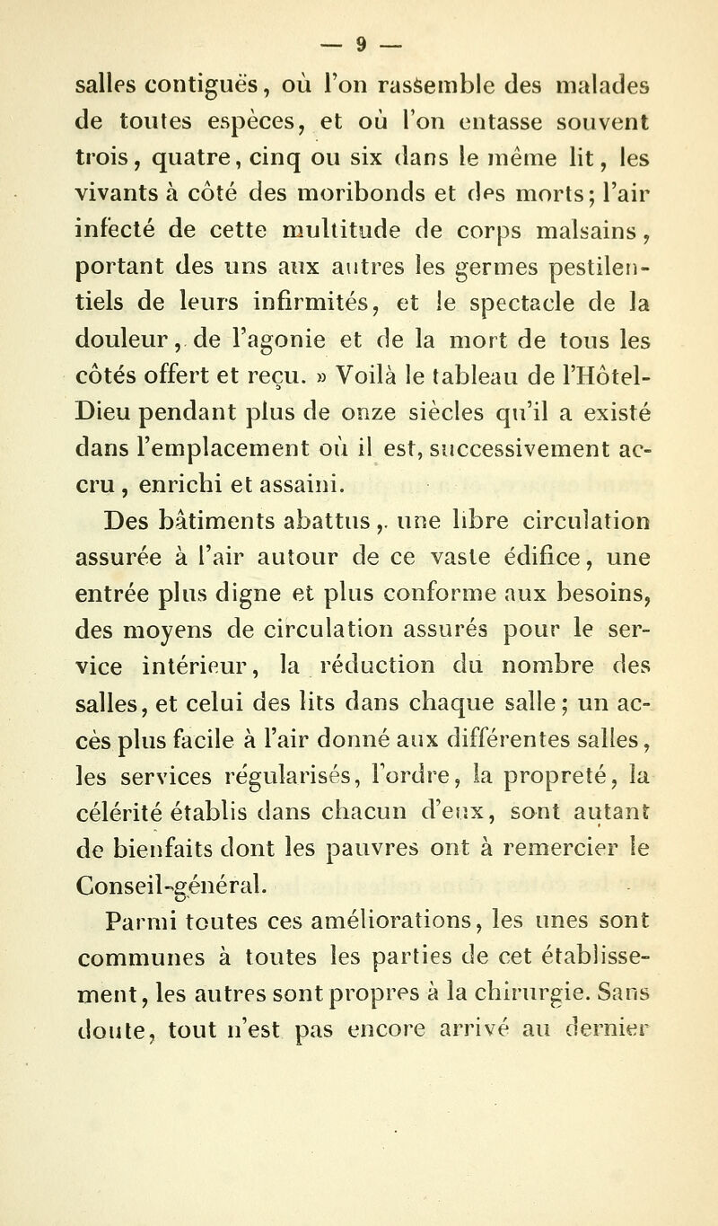 salles contiguës, où l'on rassemble des malades de toutes espèces, et où l'on entasse souvent trois, quatre, cinq ou six dans le même lit, les vivants à côté des moribonds et des morts ; l'air infecté de cette multitude de corps malsains, portant des uns aux autres les germes pestilen- tiels de leurs infirmités, et le spectacle de la douleur, de l'agonie et de la mort de tous les côtés offert et reçu. » Voilà le tableau de l'Hôtel- Dieu pendant plus de onze siècles qu'il a existé dans l'emplacement où il est, successivement ac- cru , enrichi et assaini. Des bâtiments abattus ,. une libre circulation assurée à l'air autour de ce vaste édifice, une entrée plus digne et plus conforme aux besoins, des moyens de circulation assurés pour le ser- vice intérieur, la réduction du nombre des salles, et celui des lits dans chaque salle; un ac- cès plus facile à l'air donné aux différentes salles, les services régularisés, Tordre, la propreté, la célérité établis dans chacun d'eux, sont autant de bienfaits dont les pauvres ont à remercier le Conseil-général. Parmi toutes ces améliorations, les unes sont communes à toutes les parties de cet établisse- ment, les autres sont propres à la chirurgie. Sans doute, tout n'est pas encore arrivé au dernier