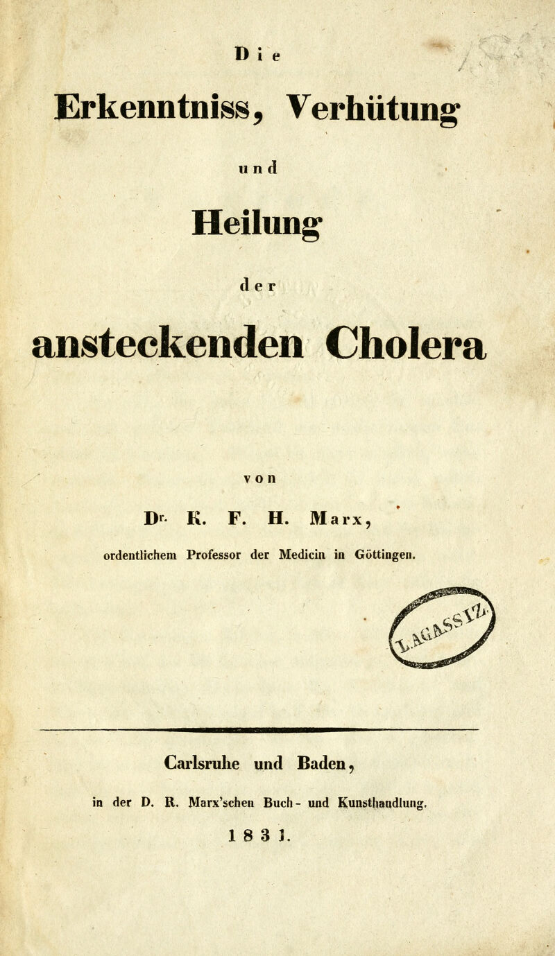 Die Erkenntni88, Verhütung und Heilung e r ansteckenden Cholera von Dr K. F. H. Marx, ordentlichem Professor der Medicin in Göttingen. Carlsrulie und Baden, in der D. R. Marx'schen Buch- und Kunsthandlung,