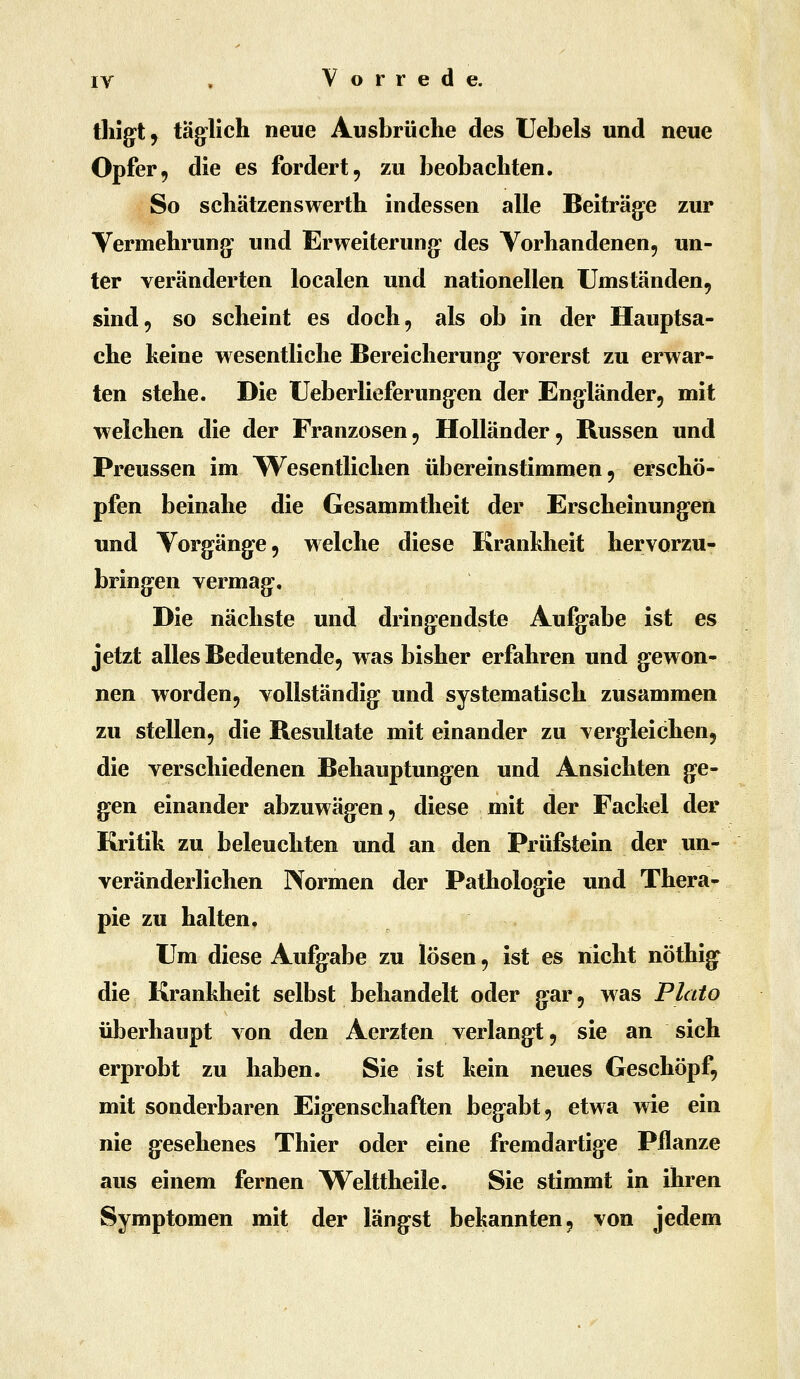 tliigt, täg^lich neue Ausbrüche des Uebels und neue Opfer, die es fordert, zu beobachten. So schätzenswerth indessen alle Beiträg-e zur Yerinehrung: und Erweiterung* des Yorhandenen, un- ter veränderten localen und nationellen Umständen, sind, so scheint es doch, als ob in der Hauptsa- che keine wesentliche Bereicherung: vorerst zu erwar- ten stehe. Die Ueberlieferungen der Engländer, mit welchen die der Franzosen, Holländer, Russen und Preussen im Wesentlichen übereinstimmen, erschö- pfen beinahe die Gesammtheit der Erscheinungen und Yorgänge, welche diese Krankheit hervorzu- bring-en vermag-. Die nächste und dringendste Aufgabe ist es jetzt alles Bedeutende, was bisher erfahren und g-eWon- nen worden, vollständig und systematisch zusammen zu stellen, die Resultate mit einander zu Tcrg^leichen, die verschiedenen Behauptungen und Ansichten g-e- g^en einander abzuwäg-en, diese mit der Fackel der Kritik zu beleuchten und an den Prüfstein der un- veränderlichen Normen der Pathologie und Thera- pie zu halten. Um diese Aufg-abe zu lösen, ist es nicht nöthig^ die Krankheit selbst behandelt oder gar, w as Plato überhaupt von den Aerzten verlangt, sie an sich erprobt zu haben. Sie ist kein neues Geschöpf, mit sonderbaren Eig-enschaften begabt, etwa wie ein nie g^esehenes Thier oder eine fremdartige Pflanze aus einem fernen Welttheile. Sie stimmt in ihren Symptomen mit der längst bekannten, von jedem