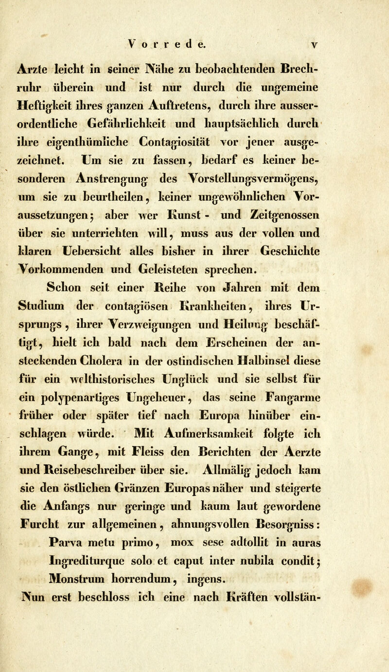 Arzte leicht in seiner Nähe zu beobachtenden Brech- ruhr überein und ist nur durch die ung-emeine Heftig^keit ihres g^anzen Auftretens, durch ihre ausser- ordentliche Gefährlichheit und hauptsächlich durch ihre eig-enthümliche Contag-iosität vor jener ausg'c- zeichnet. Um sie zu fassen, bedarf es keiner be- sonderen Anstrengung: des Vorstellung^svermög^ens, um sie zu beurtheilen, keiner ung-ewöhnlichen Yor- aussetzung-en 5 aber wer Kunst - und Zeitg-enossen über sie unterrichten will, muss aus der vollen und klaren Uebersicht alles bisher in ihrer Geschichte Vorkommenden und Geleisteten sprechen. Schon seit einer Reihe von Jahren mit dem Studium der contagiösen Krankheiten, ihres Ur- sprunges , ihrer yerzweig:ung^en und Heilung- beschäf- tigt, hielt ich bald nach dem Erscheinen der an- steckenden Cholera in der ostindischen Halbinsel diese für ein welthistorisches Unglück und sie selbst für ein polypenartiges Ungeheuer, das seine Fang^arme früher oder später tief nach Europa hinüber ein- schlag-en würde. Mit Aufmerksamkeit folg:te ich ihrem Gang-e, mit Fleiss den Berichten der Aerzte und Reisebeschreiber über sie. Allmälig: jedoch kam sie den östlichen Gränzen Europas näher und steig-erte die Anfanges nur gering:e und kaum laut g^ewordene Furcht zur allg-emeinen, ahnung-svoUen Besorg'niss: Parva metu primo, mox sese adtoUit in auras Ing:rediturque solo et caput inter nubila condit^ Monstriun horrendum, ingiens. Nun erst beschloss ich eine nach Kräften voUstän-