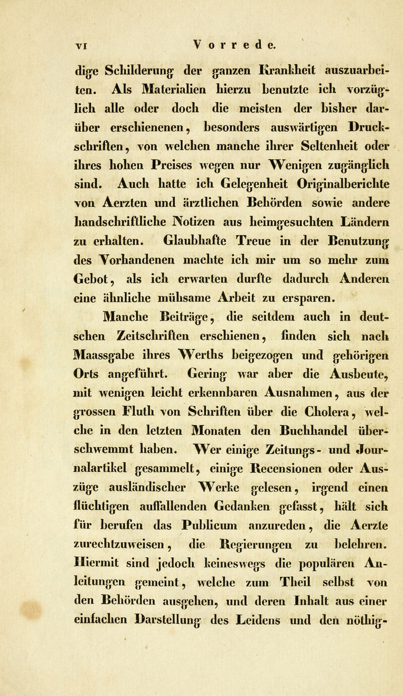 dig^e Schilderung: der g-anzen Krankheit auszuarbei- ten. Als Materialien hierzu benutzte ich vorzüg^- lich alle oder doch die meisten der bisher dar- über erschienenen 5 besonders auswärtig^en Druck* Schriften, von welchen manche ihrer Seltenheit oder ihres hohen Preises wegen nur Wenig-en zug:änglich sind. Auch hatte ich Gelegenheit Originalberichte von Aerzten und ärztlichen Behörden sowie andere handschriftliche Notizen aus heimg-esuchten Ländern zu erhalten. Glaubhafte Treue in der Benutzung des Torhandenen machte ich mir um so mehr zum Gebot, als ich erwarten durfte dadurch Anderen eine ähnliche mühsame Arbeit zu ersparen. Manche Beiträge, die seitdem auch in deut- schen Zeitschriften erschienen, finden sich nach Maassg*abe ihres Werths beig^ezog-en und g-ehörig-en Orts angeführt. Gering war aber die Ausbeute, mit wenigen leicht erkennbaren Ausnahmen, aus der grossen Fluth von Schriften über die Cholera, wel- che in den letzten Monaten den Buchhandel über- schwemmt haben. Wer einige Zeitung-s- und Jour- nalartikel gesammelt, einige Becensionen oder Aus- züge ausländischer VTerke gelesen, irg:end einen flüchtig-en auffallenden Gedanken g^efasst, hält sich für berufen das Publicum anzureden, die Aerzte zurechtzuweisen, die Begierung-en zu belehren. Hiermit sind jedoch keineswegs die populären An- leitungen gemeint, welche zum Theil selbst von den Behörden ausgehen, und deren Inhalt aus einer einfachen Darstellung des Leidens und den nöthig-