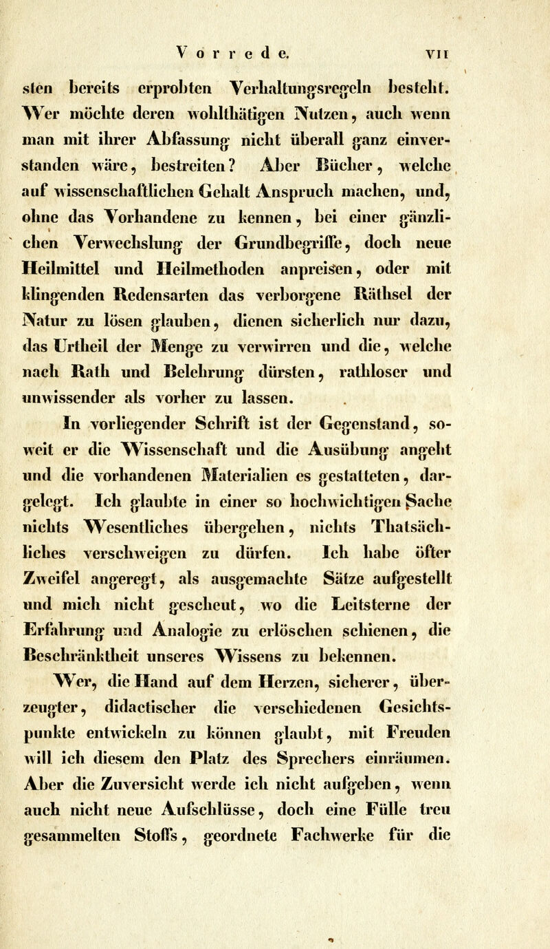 sten bereits erprobten Verhaltiiiig*sre«'eln besteht. Wer möchte deren wohlthätig'en Nutzen, auch wenn man mit ihrer Abfassung: nicht überall g-anz einver- standen wäre 5 bestreiten ? Aber Bücher , welche auf wissenschaftlichen Gehalt Anspruch machen, und, ohne das Vorhandene zu kennen, bei einer gänzli- chen Verwechslung: der GrundbegTÜTe, doch neue Heilmittel und Heilmethoden anpreisen, oder mit Ming-enden Redensarten das verborgene Räthsel der Natur zu lösen g:lauben, dienen sicherlich nur dazu, das Urtheil der Meng-e zu verwirren und die, welche nach Rath und Belehrung^ dürsten, rathloser und unwissender als vorher zu lassen. In vorlieg'cnder Schrift ist der Geg-enstand, so- weit er die Wissenschaft und die Ausübung- angeht und die vorhandenen Materialien es gestatteten, dar- g^eleg^t. Ich glaubte in einer so hochwichtigen ^ache nichts Wesentliches übergehen, nichts Thatsäch- liches verschweigen zu dürfen. Ich habe öfter Zweifel angereg^t, als ausgemachte Sätze aufgestellt und mich nicht gescheut, wo die Leitsterne der Erfahrung und Analog^ie zu erlöschen schienen, die Beschränhtheit unseres Wissens zu behennen. Wer, die Hand auf dem Herzen, sicherer, über- zeugter, didactischer die verschiedenen Gesichts- punkte entwickeln zu können glaubt, mit Freuden will ich diesem den Platz des Sprechers einräumen. Aber die Zuversicht werde ich nicht aufg-eben, wenn auch nicht neue Aufschlüsse, doch eine Fülle treu g^esammelten Stoffs, geordnete Fachwerke für die