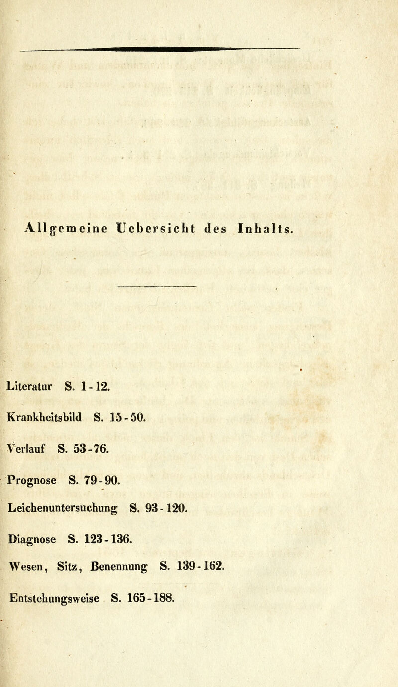 Allg-emeine Uebersicht des Inhalts. Literatur S. 1-12. Krankheitsbild S. 15-50. Verlauf S. 53-76. Prognose S. 79-90. Leichenuntersuchung S. 93-120. Diagnose S. 123-136. Wesen, Sitz, Benennung S. 139-162. Entstehungsweise S. 165-188.