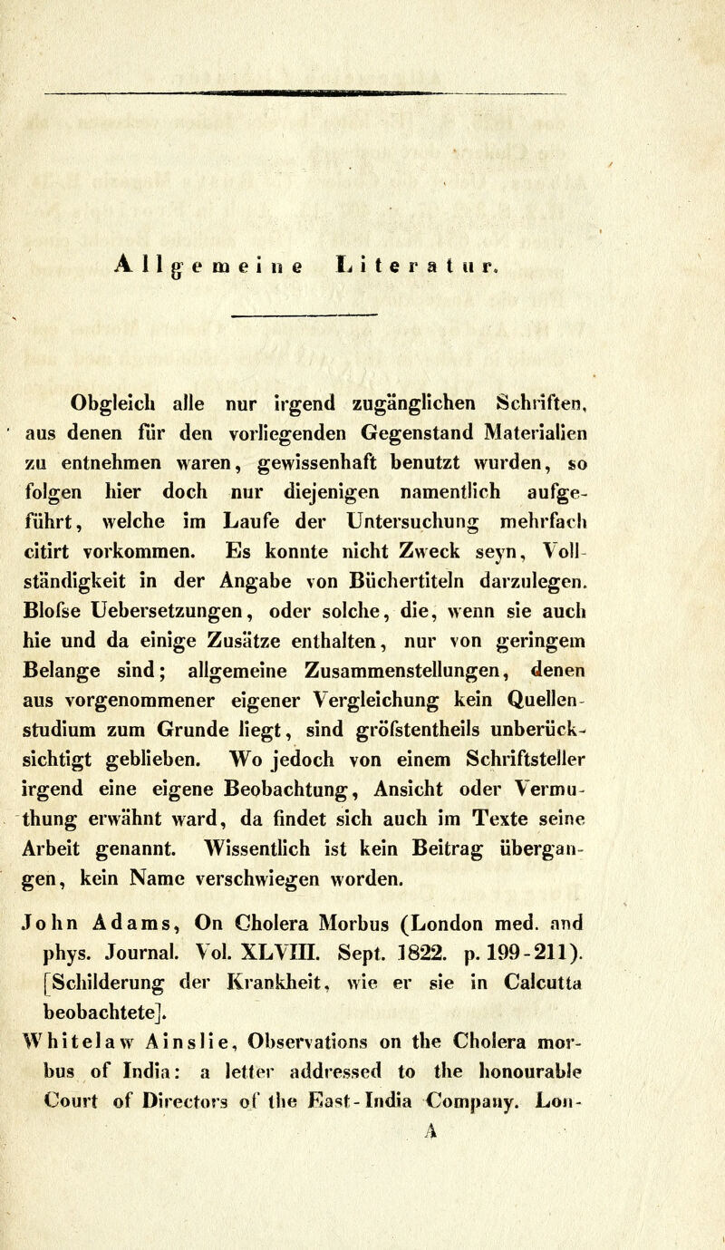 Obgleich alle nur irgend zugänglichen Schriften, aus denen für den vorliegenden Gegenstand Materialien zu entnehmen waren, gewissenhaft benutzt wurden, so folgen hier doch nur diejenigen namentlich aufge- führt, welche im Laufe der Untersuchung mehrfach citirt vorkommen. Es konnte nicht Zweck seyn, Voll ständigkeit in der Angabe von Büchertiteln darzulegen. Blofse Uebersetzungen, oder solche, die, wenn sie auch hie und da einige Zusätze enthalten, nur von geringem Belange sind; aligemeine Zusammenstellungen, denen aus vorgenommener eigener Vergleichung kein Quellen- studium zum Grunde liegt, sind gröfstentheils unberück- sichtigt geblieben. Wo jedoch von einem Schriftsteller irgend eine eigene Beobachtung, Ansicht oder Vermu- thung erwähnt ward, da findet sich auch im Texte seine Arbeit genannt. Wissentlich ist kein Beitrag übergan- gen, kein Name verschwiegen worden. John Adams, On Cholera Morbus (London med. and phys. Journal. Vol. XLVIII. Sept. 1822. p. 199-211). [Schilderung der Krankheit, wie er sie in Calcutta beobachtete]. Whitelaw Ainsüe, Observations on the Cholera mor- bus of India: a letter addressed to the honourable Court of Directors of the East-India Company. Lon-