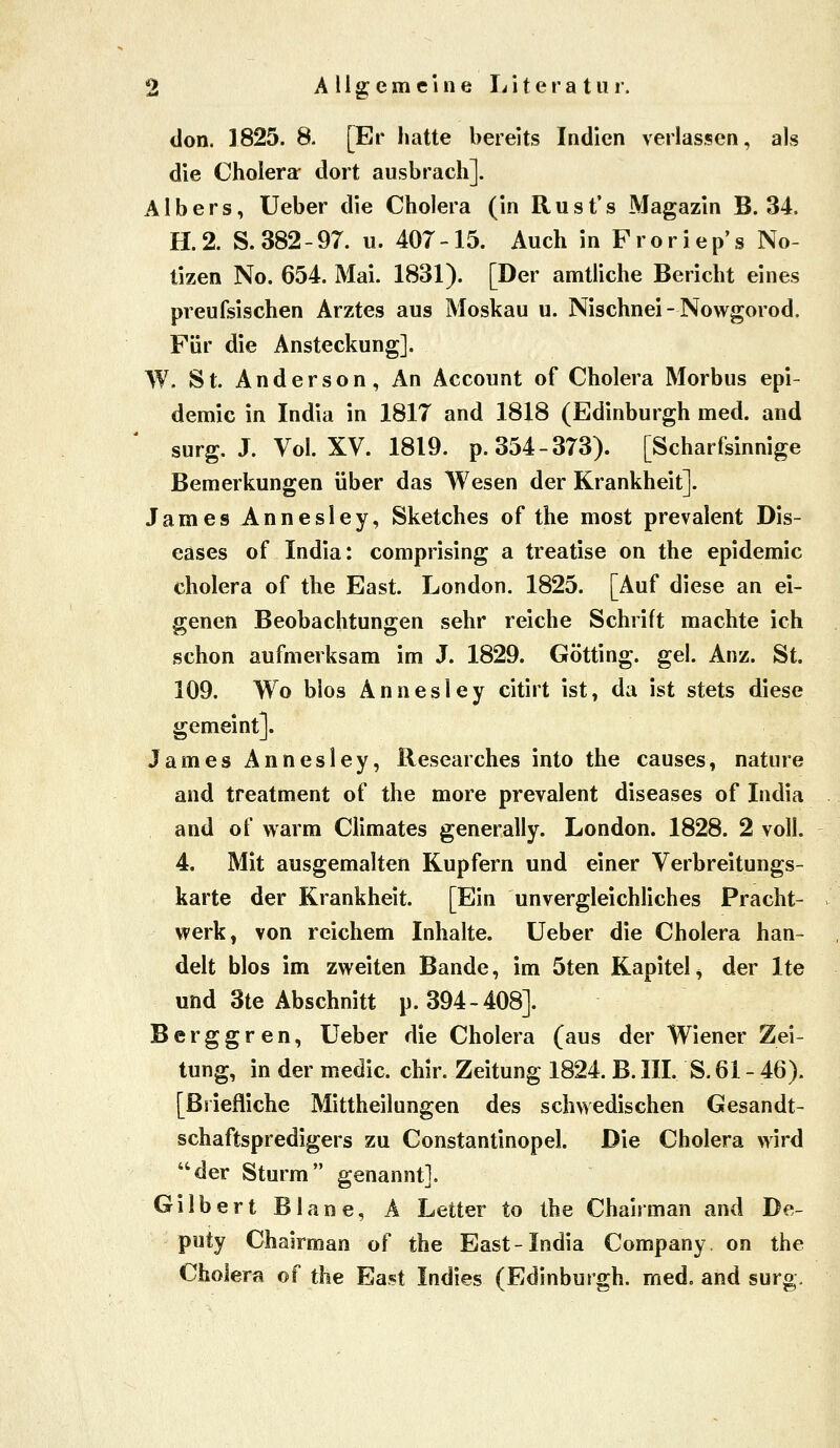 don. 1825. 8. [Er hatte bereits Indien verlassen, als die Cholera- dort ausbrach]. Alb er s, Ueber die Cholera (in Rust's Magazin B. 34. H.2. S. 382-97. u. 407-15. Auch in Fror iep's No- tizen No. 654. Mai. 1831). [Der amtliche Bericht eines preufsischen Arztes aus Moskau u. Nischnei-Nowgorod. Für die Ansteckung]. W. St. Anderson, An Account of Cholera Morbus epi- demic in India in 1817 and 1818 (Edinburgh med. and surg. J. Vol. XV. 1819. p. 354-373). [Scharfsinnige Bemerkungen über das Wesen der Krankheit]. James Annesley, Sketches of the most prevalent Dis- eases of India: comprising a treatise on the epidemic cholera of the East. London. 1825. [Auf diese an ei- genen Beobachtungen sehr reiche Schrift machte ich schon aufmerksam im J. 1829. Götting. gel. Anz. St. 109. Wo bios Annesley citirt ist, da ist stets diese gemeint]. James Annesley, Researches into the causes, nature and treatment of the more prevalent diseases of India and of warm Climates generally. London. 1828. 2 voll. 4. Mit ausgemalten Kupfern und einer Verbreitungs- karte der Krankheit. [Ein unvergleichliches Pracht- werk, von reichem Inhalte, üeber die Cholera han- delt blos im zweiten Bande, im 5ten Kapitel, der Ite und 3te Abschnitt p. 394-408]. Berggren, lieber die Cholera (aus der Wiener Zei- tung, in der medic. chir. Zeitung 1824. B. III, S. 61 - 46). [Briefliche Mittheilungen des schwedischen Gesandt- schaftspredigers zu Constantinopel. Die Cholera wird der Sturm genannt]. Gilbert Blane, A Letter to the Chairman and De- puty Chairman of the East-India Company, on the Cholera of the Ea,?t Indies (Edinburgh, med. and surg.