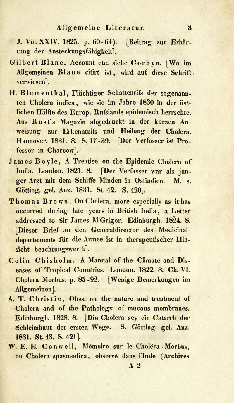 J. Voi.XXIV. 1825. p. 60-64). [Beitrag zur Erhär^ tung der Ansteckungsfähigkeit]. Gilbert Blane, Account etc. siehe Corbyn. [Wo im Allgemeinen Blane citirt ist, wird auf diese Schrift verwiesen]. H. Blumenthal, Flüchtiger Schattenrifs der sogenann- ten Cholera indica, wie sie im Jahre 1830 in der öst- lichen Hälfte des Europ. Rufslands epidemisch herrschte. Aus Rust's Magazin abgedruckt in der kurzen An^ Weisung zur Erkenntnifs und Heilung der Cholera. Hannover. 1831. 8. S. 17-39. [Der Verfasserist Pro- fessor in Charcow]. James Boyle, A Treatise on the Epidemie Cholera of India. London. 1821. 8. [Der Verfasser war als jun- ger Arzt mit dem Schiffe Minden in Ostindien. M. s. Götting. gel. Anz. 1831. St. 42. S. 420]. Thomas Brown, On Cholera, more especially as it has occurred during late years in British India, a Letter addressed to Sir James M'Grigor. Edinburgh. 1824. 8. [Dieser Brief an den Generaldirector des Medicinal- departements für die Armee ist in therapeutischer Hin- sicht beachtungswerth]. Colin Chisholm, A Manual of the Climate and Dis- eases of Tropical Countries. London. 1822. 8. Ch. VI. Cholera Morbus, p. 85-92. [Wenige Bemerkungen im Allgemeinen]. A. T. Christie, Obss. on the nature and treatment of Cholera and of the Pathology of mucous membranes. Edinburgh. 1828. 8. [Die Cholera sey ein Catarrh der Schleimhaut der ersten Wege. S. Götting. gel. Anz. 1831. St. 43. S. 421]. W. E. B. Conwell, Memoire sur le Cholera-Morbus, ou Cholera spasmodica, observe dans ITnde (Archive» A 2