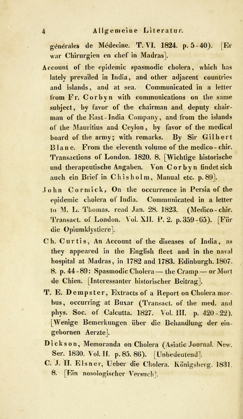 gc^n^rales de Medecine. T. VI. 1824. p. 5-40). [Er war Chirurgien en chef in Madras]. Account of the epidemic .spasmodic cholera, which has lately prevailed in India, and other adjacent countries and Islands, and at sea. Communicated in a letter from Fr. Corbyn witli Communications on the same subject, by favor of the chairman and deputy chair- man of the East-India Company, and from the islands of Ihe Mauritius and Ceylon, by favor of the mcdical board of the army; with remarks. By Sir Gilbert B la n e. From the eleventh volume of the medico- chir. Transactions of London. 1820. 8. [Wichtige historische und therapeutische Angaben. Von Corbyn findet sich auch ein Brief in Chisholra, Manual etc. p. 89]. John Cormick, On the occurrence in Persia of the epidemic cholera of India, Communicated in a letter to M. L. Thomas, read Jan. 28. 1823. (Medico - chir. Transact. of London. Vol. XII. P. 2. p.359-65). [Für die Opiumklystiere]. Ch. Curtis, An Account of the diseases of India, as they appeared in the English fleet and in the naval hospital at Madras, in 1782 and 1783. Edinburgh. 18Ö7. 8. p. 44 - 89: Spasmodic Cholera — the Cramp — or Mort de Chien. [Interessanter historischer Beitrag]. T. E. Dempster, Extracts of a Report on Cholera mor- bus, occurring at Buxar (Tran.^act. of the med. and phys. Soc. of Calcutta. 1827. Vol. III. p. 420-22). [Wenige Bemerkungen über die Behandlung der ein- gebornen AerzteJ. Dickson, Memoranda on Cholera (Asiatic Journal. New. Ser. 1830. Vol. IL p. 85. 86). [Unbedeutend]. C. J. H. Eisner, Ueber die Cholera, Königsberg. 1831. 8. [Ein nosologischer Versuch],