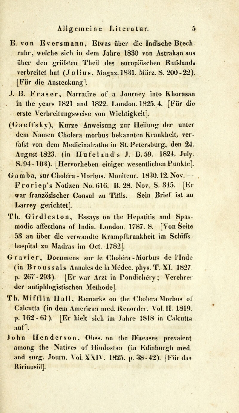 E. von Eversmann, Etwas über die Indische Biech- ruhr, welche sich in dem Jahre 1830 von Astrakan aus über den gröfsten Theil des europäischen Rufslands verbreitet hat (Julius, Magaz.1831. März. S. 200-22). [Für die Ansteckung^ J. B. Fräser, Narrative of a Journey into Khorasan . in the years 1821 and 1822. London. 1825. 4. [Für die erste Verbreitungsweise von Wichtigkeit]. (Gaeffsky), Kurze Anweisung zur Heilung der unter dem Namen Cholera morbus bekannten Krankheit, ver- fafst von dem Medicinalrathe in St. Petersburg, den 24. August 1823. (in Hufeland's J. B. 59. 1824. July. S. 94-103). [Hervorheben einiger wesentlichen Punkte]. Gamba, sur Cholera - Morbus. Moniteur. 1830.12. Nov.—- Froriep's Notizen No. 616. B. 28. Nov. S. 345. [Er war französischer Consul zu Tiflis. Sein Brief ist au Larrey gerichtet]. Th. Girdleston, Essays on the Hepatitis and Spas- modic affections of India. London. 1787. 8. [Von Seite 53 an über die verwandte Krampfkrankheit im SchifTs- hospital zu Madras im Oct. 1782|. Gravier, Documens sur le Cholera - Morbus de l'Inde (in B r o u s s a i s Annales de la Medec. phys. T. XL 1827. p. 267-293). [Er war Arzt in Pondichery; Verehrer der antiphlogistischen Methode]. Th. Mifflin Hall, Remarks on the Cholera Morbus of Calcutta (in dem American med. Recorder. Vol. IL 1819. p. 162-67). [Er hielt sich im Jahre 1818 in Calcutta auf]. John Henderson, Obss. on the Diseases prevalent among the Natives of Hindostan (in Edinburgh med. and surg, Journ. Vol. XXIV. 1825. p. 38-42). | Für das RicinusÖl].