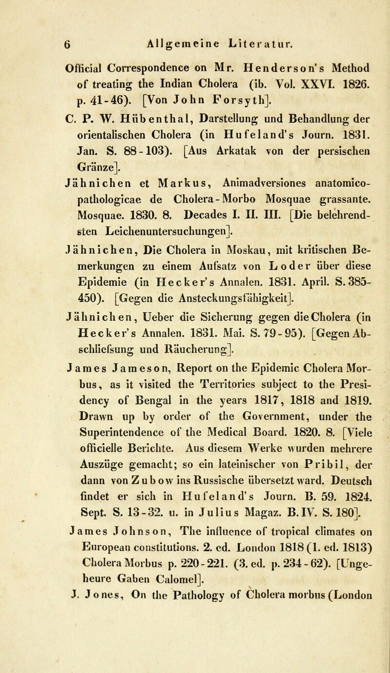 Official Correspondence on Mr. Henderson*s Method of treating the Indian Cholera (ib. Vol. XXVI. 1826. p. 41-46). [Von John Forsyth]. C. P. W. Hübenthal, Darstellung und Behandlung der orientalischen Cholera (in Hufeland's Journ. 1831. Jan. S. 88-103), [Aus Arkatak von der persischen Gränze]. Jähnichen et Markus, Animadversiones anatomico- pathologicae de Cholera - Morbo Mosquae grassante. Mosquae. 1830. 8. Decades I. II. III. [Die belehrend- sten Leichenuntersuchungen]. Jähnichen, Die Cholera in Moskau, mit kritischen Be- merkungen zu einem Aufsatz von L o d e r über diese Epidemie (in Hecker's Annalen. 1831. April. S. 385- 450). [Gegen die Ansteckungsfahigkeit]. Jähnichen, Ueber die Sicherung gegen die Cholera (in Hecker's Annalen. 183L Mai. S. 79-95). [Gegen Ab- schlicfsung und Räucherung]. James Jameson, Report on the Epidemie Cholera Mor- bus, as it visited the Territories subject to the Presi- dency of Bengal in the years 1817, 1818 and 1819. Drawn up by order of the Government, under the Superintendence of the Medical Board. 1820. 8. [Viele officielle Berichte. Aus diesem Werke wurden mehrere Auszüge gemacht; so ein lateinischer von Pribil, der dann von Z u b o w ins Russische übersetzt ward. Deutsch findet er sich in Hufeland's Journ. B. 59. 1824. Sept. S. 13-32. u. in Julius Magaz. B.IV. S. 180]. James Johnson, The influence of tropica! climates on European constitutions. 2. cd. London 1818 (1. ed. 1813) Cholera Morbus p. 220-221. (3. ed. p. 234-62). [Unge- heure Gaben Calomel]. J. J o nes, On the Pathology of Cholera morbus (London