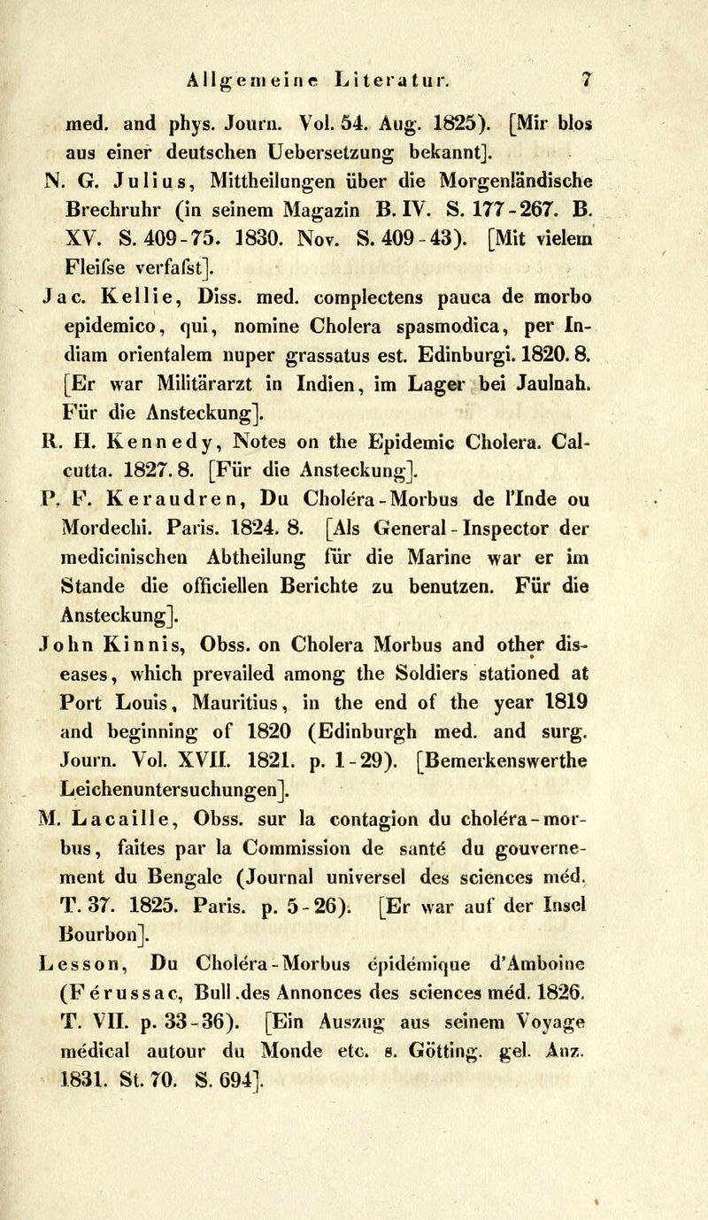 med. and phys. Joiirn. Vol. 54. Aug. 1825). [Mir blos aus einer deutschen Uebersetzung bekannt]. N. G. Julius, Mittheilungen über die Morgenländische Brechruhr (in seinem Magazin B. IV. 8.177-267. B. XV. S. 409-75. 1830. Nov. S. 409-43). [Mit vielem Fleifse verfafst]. Jac. Kellie, Diss. med. complectens pauca de morbo epidemico, qui, nomine Cholera spasmodica, per In- diam orientalem nuper grassatus est. Edinburgi. 1820.8. [Er war Militärarzt in Indien, im Lager bei Jauloah. Für die Ansteckung]. R. H. Kennedy, Notes on the Epidemie Cholera. Ca!- cutta. 1827.8. [Für die Ansteckung]. P, F. Ker andren, Du Cholera - Morbus de l'Inde ou Mordechi. Paris. 1824. 8. [Als General - Inspector der medicinischen Abtheilung für die Marine war er im Stande die officiellen Berichte zu benutzen. Für die Ansteckung]. John Kinnis, Obss. on Cholera Morbus and other dis- eases , which prevailed among the Soldiers stationed at Port Louis, Mauritius, in the end of the year 1819 and beginning of 1820 (Edinburgh med. and surg. Journ. Vol. XVIL 1821. p. 1-29). [Bemerkenswerthe Leichenuntersuchungen]. M. Lacaille, Obss. sur la contagion du cholera-mor- bus, faites par la Commission de sant^ du gouverne- ment du Bengale (Journal universel des sciences med. T. 37. 1825. Paris, p. 5-26). [Er war auf der Insel Bourbon]. Lesson, Du Cholera - Morbus epidemique d'Amboine (F e r u s s a c, Bull .des Annonces des sciences med. 1826. T. VII. p. 33-36). [Ein Auszug aus seinem Voyage medical autour du Monde etc. s. Götting. gel Anz, 1831. St. 70. S. 694].