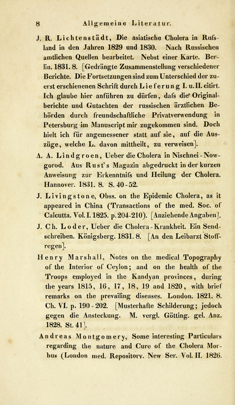 © J. R. Lichtenstädt, Die asiatische Cholera in Rufs- land in den Jahren 1829 und 1830. Nach Russischen amtlichen Quellen bearbeitet. Nebst einer Karte. Ber- lin. 1831. 8. [Gedrängte Zusammenstellung verschiedener Berichte. Die Fortsetzungen sind zum Unterschied der zu- erst erschienenen Schrift durch L i e f e r u n g I. u. II. citirt Ich glaube hier anführen zu dürfen, dafs die' Original- berichte und Gutachten der russischen ärztlichen Be- hörden durch freundschaftliche Privatverwendung in Petersburg im Manuscript mir zugekommen sind. Doch hielt ich für angemessener statt auf sie, auf die Aus- züge, welche L. davon mittheilt, zu verweisen]. A. A. L i n d g r o e n, üeber die Cholera in Nischnei - Now- gorod. Aus Rust's Magazin abgedruckt in der kurzen Anweisung zur Erkenntnifs und Heilung der Cholera. Hannover. 1831. 8. S. 40-52. J. Livingstone, Obss. on the Epidemie Cholera, as it appeared in China (Transactions of the med. Soc. of Calcutta. Voll. 1825. p.204-210). [AnziehendeAngaben]. J. Ch. Loder, üeber die Cholera - Krankheit. Ein Send- schreiben. Königsberg. 1831. 8. [An den Leibarzt Stoft- regen]. Henry Mars hall, Notes on the medical Topography of the Interior of Ceylon; and on the health of the Troops femployed in the Kandyan provinces, during the years 1815, 16, 17, 18, 19 and 1820, with brief remarks on the prevailing diseases. London. 1821. 8. Ch. VL p. 190-202. [Musterhafte Schilderung; jedoch gegen die Ansteckung. M. vergl. Götting. gel. Anz. 1828. St. 41]. Andreas M o n t g o m e r y, Some interesting Particulars regarding the nature and Cure of the Cholera Mor- bus (London med. Repository. New Ser. Vol. II. 1826.