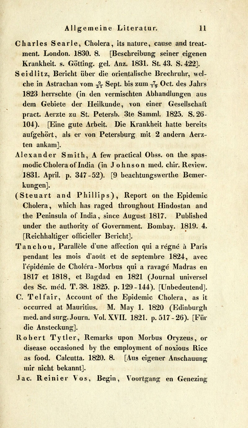 Charles Searle, Cholera, its nature, cause and treat- ment. London. 1830. 8. [Beschreibung seiner eigenen Krankheit, s. Götting. gel. Anz. 1831. St. 43. S. 422]. Seidlitz, Bericht über die orientalische Brechruhr, wel- che in Astrachan vom ^^ Sept. bis zum y^ Oct. des Jahrs 1823 herrschte (in den vermischten Abhandlungen aus dem Gebiete der Heilkunde, von einer Gesellschaft pract. Aerzte zu St. Petersb. 3te Samml. 1825. S. 26- 104). [Eine gute Arbeit. Die Krankheit hatte bereits aufgehört, als er von Petersburg mit 2 andern Aerz- ten ankam]. Alexander Smith, A few practical Obss. on the spas- modic Cholera of India (in Johnson med. chir. Review. ]831. April, p. 347-52). [9 beachtungswerthe Bemer- kungen]. (Steuart and Phillips), Report on the Epidemie Cholera, which has raged throughout Hindostan and the Peninsula of India, since August 1817. Published under the authority of Government. Bombay. 1819. 4. [Reichhaltiger officieller Bericht]. Tanchou, Parallele d'une afFection qui a regne ä Paris pendant les mois d'aoüt et de septembre 1824, avec l'epidemie de Cholera-Morbus qui a ravage Madras en 1817 et 1818, et Bagdad en 1821 (Journal universel des Sc. med. T. 38. 1825. p. 129-144). [Unbedeutend]. C. Tel fair, Account of the Epidemie Cholera, as it occurred at Mauritius. M. May 1. 1820 (Edinburgh med.andsurg.Journ. Vol. XVIL 1821. p. 517-26). [Für die Ansteckung]. Robert Tytler, Remarks upon Morbus Oryzeus, or disease occasioned by the employment of noxious Rice as food. Calcutta. 1820. 8. [Aus eigener Anschauung mir nicht bekannt]. Jac. Reinier Vos, Begin, Voortgang en Genezing