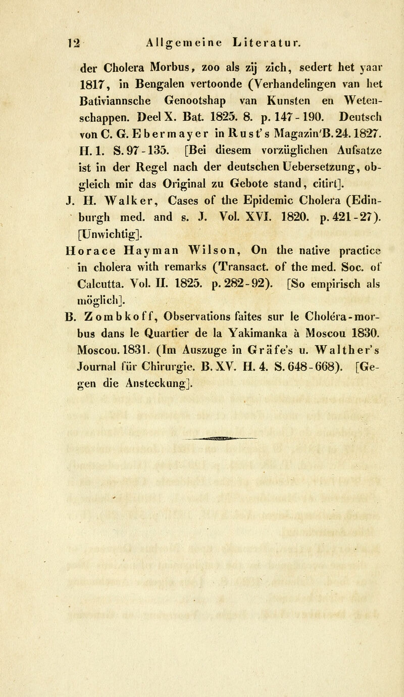 der Cholera Morbus, zoo als zij zieh, sedert het yaar 1817, in Bengalen vertoonde (Verhandelingen van het Bativiannsche Genootshap van Künsten en Weteii- schappen. Deel X. Bat. 1825. 8. p. 147-190. Deutsch von C. G. E b e r m a y e r in R u s t' s Magazin'B. 24.1827. H. 1. S. 97 -135. [Bei diesem vorzüglichen Aufsatze ist in der Regel nach der deutschen üebersetzung, ob- gleich mir das Original zu Gebote stand, citirt]. J. H. Walker, Cases of the Epidemie Cholera (Edin- burgh med. and s. J. Vol. XVI. 1820. p. 421-27). [Unwichtig]. Horace Hayman Wilson, On the native practice in cholera with remarks (Transact. of the med. Soc. of Caicutta. Vol. IL 1825. p. 282-92). [So empirisch als möglich]. B. Zombkoff, Observations faites sur le Cholera-mor- bus dans le Quartier de la Yakimanka ä Moscou 1830. Moscou. 183L (Im Auszuge in Gräfes u. Walthers Journal für Chirurgie. B.XV. H. 4. S. 648-668). [Ge- gen die Ansteckung].