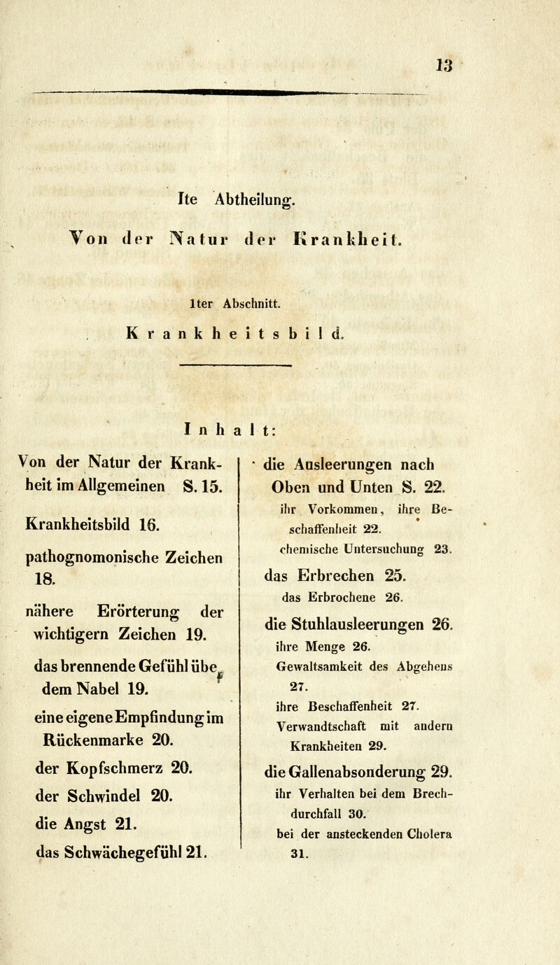 Ite Abtheilung. Von der Natur der Krankheit. Iter Abschnitt. Krankheitsbild, Inhalt: Von der Natur der Krank- heit im Allgemeinen S. 15. Krankheitsbild 16. pathognomonische Zeichen 18. nähere Erörterung der wichtigern Zeichen 19. das brennende Gefühl übe^ f dem Nabel 19. eine eigene Empfindung im Rückenmarke 20. der Kopfschmerz 20. der Schwindel 20. die Angst 21. das Schwächegefühl 21. die Ausleerungen nach Oben und Unten S. 22. ihr Vorkommen, ihre Be- schaffenheit 22. chemische Untersuchung 23. das Erbrechen 25. das Erbrochene 26. die Stuhlausleerungen 26. ihre Menge 26. Gewaltsamkeit des Abgehen« 27. ihre Beschaffenheit 27. Verwandtschaft mit andern Krankheiten 29. die Gallenabsonderung 29. ihr Verhalten bei dem Brech- durchfall 30. bei der ansteckenden Cholera 31.