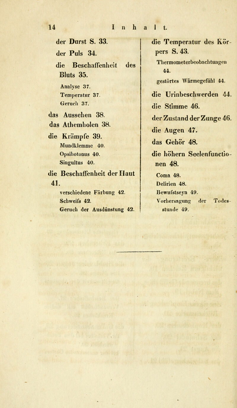 der Durst S. 33. der Puls 34. die Beschaffenheit des Bluts 35. Analyse 3T. Temperatur 37. Geruch 3T. das Aussehen 38. das Athemholen 38. die Krämpfe 39. Mundklemme 40. Opsihotonus 40. Singultus 40. die Beschaffenheit der Haut 41. verschiedene Färbung 42. Schweifs 42. Geruch der Ausdünstung 42. die Temperatur des Kor- pers S. 43. Thermometerbeobachtungen 44. gestörtes Wärmegefuhl 44. die Urinbeschwerden 44. die Stimme 46. der Zustand der Zunge 46. die Augen 47. das Gehör 48. die höhern Seelenfunctio- nen 48. Coma 48. Delirien 48. Bewufstseyn 49. Vorhersagung der Todes- stunde 49.