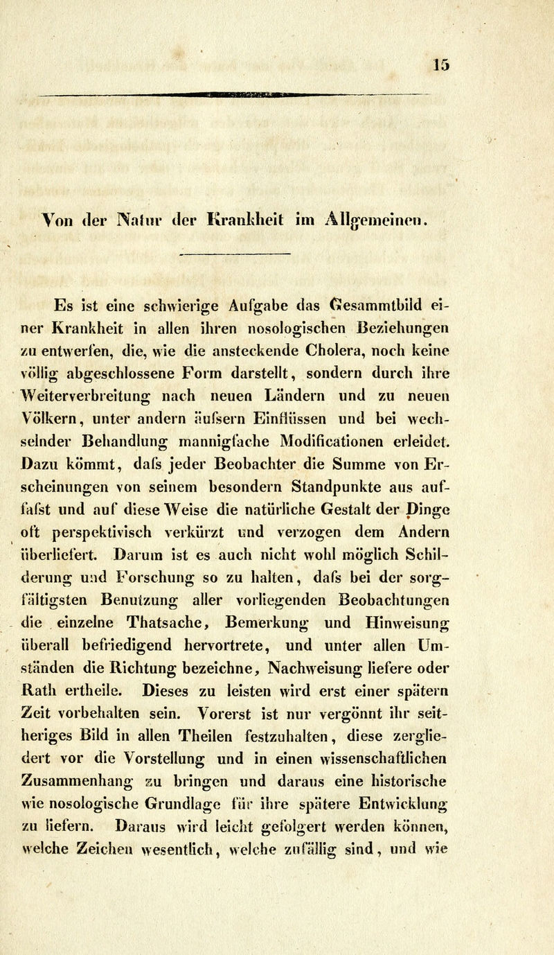 Yoii der I\a[«r der Krankheit im Allg-emeinen, Es ist eine schwierige Aufgabe das Cüesammtbiid ei- ner Krankheit in allen ihren nosologischen Beziehungen zu entwerfen, die, wie die ansteckende Cholera, noch keine völlig abgeschlossene Form darstellt, sondern durch ihre Weiterverbreitung nach neuen Ländern und zu neuen Völkern, unter andern äufsern Einflüssen und bei wech- selnder Behandlung mannigfache Modificationen erleidet. Dazu kömmt, dafs jeder Beobachter die Summe von Er- scheinungen von seinem besondern Standpunkte aus auf- fafst und auf diese Weise die natürliche Gestalt der Dinge oft perspektivisch verkürzt imd verzogen dem Andern überliefert. Darum ist es auch nicht wohl möglich Schil- derung und Forschung so zu halten, dafs bei der sorg- fältigsten Benutzung aller vorliegenden Beobachtungen die einzelne Thatsache, Bemerkung und Hinweisung überall befriedigend hervortrete, und unter allen Um- ständen die Richtung bezeichne, Nachweisung liefere oder Rath ertheile. Dieses zu leisten wird erst einer spätem Zeit vorbehalten sein. Vorerst ist nur vergönnt ihr seit- heriges Bild in allen Theilen festzuhalten, diese zerglie- dert vor die Vorstellung und in einen wissenschaftlichen Zusammenhang zu. bringen und daraus eine historische wie nosologische Grundlage für ihre spätere Entwicklung zu liefern. Daraus wird leicht gefolgert werden können^ welche Zeichen wesentlich, welche zufällig sind, und wie