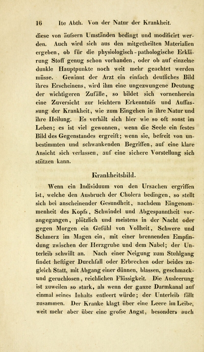 diese von äufsern Umstanden bedingt und modificirt wer- den. Auch wird sich aus den mitgetheilten Materialien ergeben, ob für die physiologisch - pathologische Erklä- rung Stoff genug schon vorhanden, oder ob auf einzelne dunkle Hauptpunkte noch weit mehr geachtet werden müsse. Gewinnt der Arzt ein einfach deutliches Bild ihres Erscheinens, wird ihm eine ungezwungene Deutung der wichtigeren Zufälle, so bildet sich vornenherein eine Zuversicht zur leichtern Erkenntnifs und Auffas- sung der Krankheit, wie zum Eingehen in ihre Natur und ihre Heilung. Es verhält sich hier wie so oft sonst im Leben; es ist viel gewonnen, wenn die Seele ein festes Bild des Gegenstandes ergreift; wenn sie, befreit von un- bestimmten und schwankenden Begriffen, auf eine klare Ansicht sich verlassen, auf eine sichere Vorstellung sich stützen kann. Kranhlieitsbild. Wenn ein Individuum von den Ursachen ergriffen ist, welche den Ausbruch der Cholera bedingen, so stellt sich bei anscheinender Gesundheit, nachdem Eingenom- menheit des Kopfs, Schwindel und Abgespanntheit vor- angegangen, plötzlich und meistens in der Nacht oder gegen Morgen ein Gefühl von Vollheit, Schwere und Schmerz im Magen ein, mit einer brennenden Empfin- dung zwischen der Herzgrube und dem Nabel; der Un- terleib schwillt an. Nach einer Neigung zum Stuhlgang findet heftiger Durchfall oder Erbrechen oder beides zu- gleich Statt, mit Abgang einer dünnen, blassen, geschmack- und geruchlosen, reichlichen Flüssigkeit. Die Ausleerung ist zuweilen so stark, als wenn der ganze Darmkanal auf einmal seines Inhalts entleert würde; der Unterleib fällt zusammen. Der Kranke klagt über eine Leere im Leibe, weit mehr aber über eine grofse Angst, besonders auch