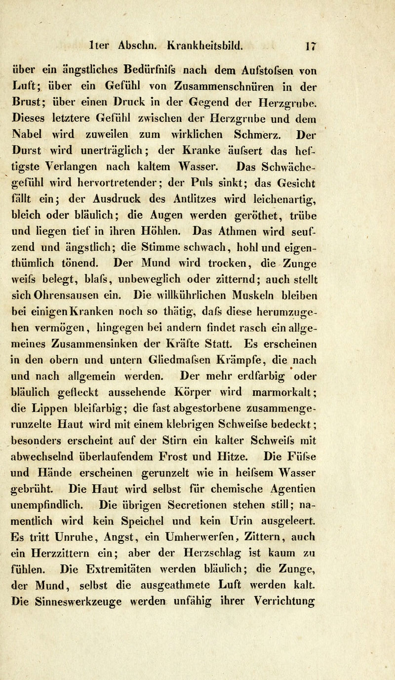 über ein ängstliches Bedürfnifs nach dem Aufstofsen von Luft; über ein Gefühl von Zusammenschnüren in der Brust; über einen Druck in der Gegend der Herzgrube. Dieses letztere Gefühl zwischen der Herzgrube und dem Nabel wird zuweilen zum wirklichen Schmerz. Der Durst wird unerträglich; der Kranke äufsert das hef- tigste Verlangen nach kaltem Wasser. Das Schwäche- gefühl wird hervortretender; der Puls sinkt; das Gesicht fällt ein; der Ausdruck des Antlitzes wird leichenartig, bleich oder bläulich; die Augen werden geröthet, trübe und liegen tief in ihren Höhlen. Das Athmen wird seuf- zend und ängstlich; die Stimme schwach, hohl und eigen- thümlich tönend. Der Mund wird trocken, die Zunge weifs belegt, blafs, unbeweglich oder zitternd; auch stellt sich Ohrensausen ein. Die willkührlichen Muskeln bleiben bei einigen Kranken noch so thätig, dafs diese herumzuge- hen vermögen, hingegen bei andern findet rasch ein allge- meines Zusammensinken der Kräfte Statt. Es erscheinen in den obern und untern Gliedmafsen Krämpfe, die nach und nach allgemein werden. Der mehr erdfarbig oder bläulich gefleckt aussehende Körper wird marmorkalt; die Lippen bleifarbig; die fast abgestorbene zusammenge- runzelte Haut wird mit einem klebrigen Schweifse bedeckt; besonders erscheint auf der Stirn ein kalter Schweifs mit abwechselnd überlaufendem Frost und Hitze. Die Füfse und Hände erscheinen gerunzelt wie in heifsem Wasser gebrüht. Die Haut wird selbst für chemische Agentien unempfindlich. Die übrigen Secretionen stehen still; na- mentlich wird kein Speichel und kein Urin ausgeleert. Es tritt Unruhe, Angst, ein Umherwerfen, Zittern, auch ein Herzzittern ein; aber der Herzschlag ist kaum zu fühlen. Die Extremitäten werden bläulich; die Zunge, der Mund, selbst die ausgeathmete Luft werden kalt. Die Sinneswerkzeuge werden unfähig ihrer Verrichtung