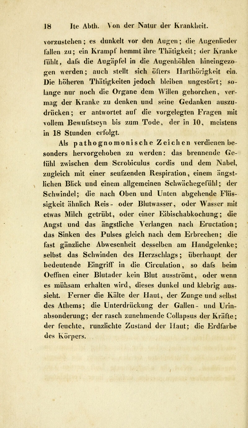 vorzustehen; es dunkelt vor den Augen; die Augenlieder fallen zu; ein Krampf liemmt ihre Thätigkeit; der Kranke fühlt, dafs die Äugäpfel in die Augenhöhlen hineingezo- gen werden; auch stellt sich öfters Harthöngkeit ein. Die höheren Thätigkeiten jedoch bleiben ungestört; so- lange nur noch die Organe dem Willen gehorchen, ver- mag der Kranke zu denken und seine Gedanken auszu- drücken; er antwortet auf die vorgelegten Fragen mit vollem Bewufstseyn bis zum Tode, der in 10, meistens in 18 Stunden erfolgt. Als pathognomonische Zeichen verdienen be- sonders hervorgehoben zu werden: das brennende Ge- fühl zwischen dem Scrobiculus cordis und dem Nabel, zugleich mit einer seufzenden Respiration, einem ängst- lichen Blick und einem allgemeinen Schwächegefühl; der Schwindel; die nach Oben und Unten abgehende Flüs- sigkeit ähnlich Reis- oder Blutwasser, oder Wasser mit etwas Milch getrübt, oder einer Eibischabkochung; die Angst und das ängstliche Verlangen nach Eructation; das Sinken des Pulses gleich nach dem Erbrechen; die fast gänzliche Abwesenheit desselben am Handgelenke; selbst das Schwinden des Herzschlags; überhaupt der bedeutende Eingriff in die Circulation, so dafs beim Oeffnen einer Blutader kein Blut ausströmt, oder wenn es mühsam erhalten wird, dieses dunkel und klebrig aus- sieht. Ferner die Kälte der Haut, der Zunge und selbst des Athems; die Unterdrückung der Gallen- und Urin- absonderung; der rasch zunehmende Collapsus der Kräfte; der feuchte, runzlichte Zustand der Haut; die Erdfarbe des Körpers.