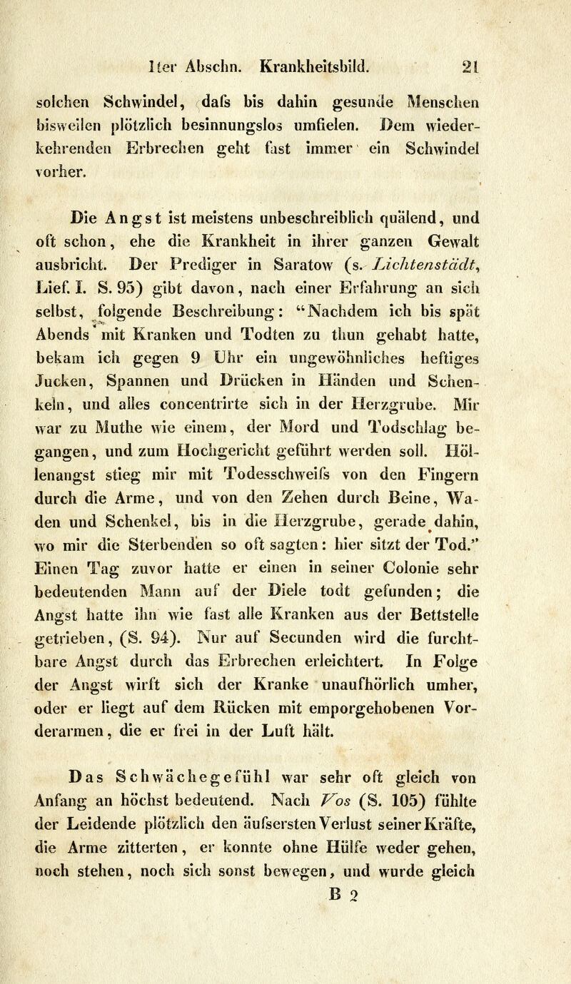 solchen Schwindel, dafs bis dahin gesunde Menschen bisweilen plötzlich besinnungslos umfielen. Dem wieder- kehrenden Erbrechen geht fast immer ein Schwindel vorher. Die Angst ist meistens unbeschreiblich quälend, und oft schon, ehe die Krankheit in ihrer ganzen Gewalt ausbricht. Der Prediger in Saratow (s. Lichtenstädt^ Lief. I. S. 95) gibt davon, nach einer Erfahrung an sich selbst, folgende Beschreibung: Nachdem ich bis spät Abends mit Kranken und Todten zu thun gehabt hatte, bekam ich gegen 9 Uhr ein ungewöhnliches heftiges Jucken, Spannen und Drücken in Händen und Schen- keln, und alles concentrirte sich in der Herzgrube. Mir war zu Muthe wie einem, der Mord und Todschlag be- gangen , und zum Hochgericht geführt werden soll. Höl- lenangst stieg mir mit Todesschweifs von den Fingern durch die Arme, und von den Zehen durch Beine, Wa- den und Schenkel, bis in die Herzgrube, gerade dahin, wo mir die Sterbenden so oft sagten: hier sitzt der Tod. Einen Tag zuvor hatte er einen in seiner Colonie sehr bedeutenden Mann auf der Diele todt gefunden; die Angst hatte ihn wie fast alle Kranken aus der Bettstelle getrieben, (S. 94). Nur auf Secunden wird die furcht- bare Angst durch das Erbrechen erleichtert. In Folge der Angst wirft sich der Kranke unaufhörlich umher, oder er liegt auf dem Rücken mit emporgehobenen Vor- derarmen, die er frei in der Luft hält. Das Schwächegefühl war sehr oft gleich von Anfang an höchst bedeutend. Nach Vos (S. 105) fühlte der Leidende plötzlich den äufsersten Verlust seiner Kräfte, die Arme zitterten, er konnte ohne Hülfe weder gehen, noch stehen, noch sich sonst bewegen, und wurde gleich B 0