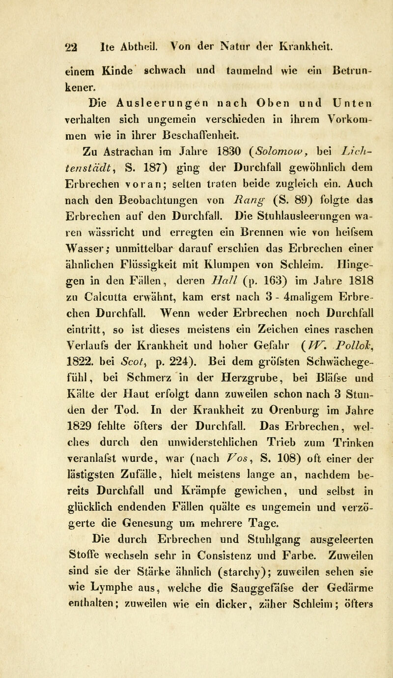 einem Kinde schwach und taumelnd wie ein Betrun- kener, Die Ausleerungen nach Oben und Unten verhalten sich ungemein verschieden in ihrem Vorkom- men wie in ihrer Beschaffenheit. Zu Astrachan im Jahre 1830 (^Solomo(4>, bei Lieh- tenstädt^ S. 187) ging der Durchfall gewöhnlich dem Erbrechen voran; selten traten beide zugleich ein. Auch nach den Beobachtungen von Rang (S. 89) folgte das Erbrechen auf den Durchfall. Die Stuhlausleerungen wa- ren wässricht und erregten ein Brennen wie von heifsem Wasser, unmittelbar darauf erschien das Erbrechen einer ähnlichen Flüssigkeit mit Klumpen von Schleim. Hinge- gen in den Fällen, deren Hall (p. 163) im Jahre 1818 zu Calcutta erwähnt, kam erst nach 3 - 4maligem Erbre- chen Durchfall. Wenn weder Erbrechen noch Durchfall eintritt, so ist dieses meistens ein Zeichen eines raschen Verlaufs der Krankheit und hoher Gefahr (/^. Polloh^ 1822. bei Scot^ p. 224). Bei dem gröfsten Schwächege- fühl, bei Schmerz in der Herzgrube, bei Bläfse und Kälte der Haut erfolgt dann zuweilen schon nach 3 Stun- den der Tod. In der Krankheit zu Orenburg im Jahre 1829 fehlte öfters der Durchfall. Das Erbrechen, wel- ches durch den unwiderstehlichen Trieb zum Trinken veranlafst wurde, war (nach Vos^ S. 108) oft einer der lästigsten Zufälle, hielt meistens lange an, nachdem be- reits Durchfall und Krämpfe gewichen, und selbst in glücklich endenden Fällen quälte es ungemein und verzö- gerte die Genesung um mehrere Tage. Die durch Erbrechen und Stuhlgang ausgeleerten Stoffe wechseln sehr in Consistenz und Farbe. Zuweilen sind sie der Stärke ähnlich (starchy); zuweilen sehen sie wie Lymphe aus, welche die Sauggefäfse der Gedärme enthalten; zuweilen wie ein dicker, zäher Schleim; öfters