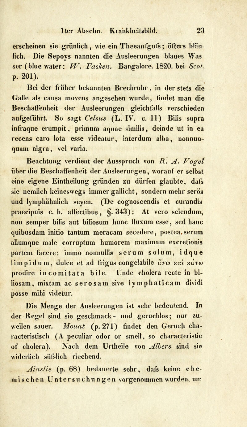 erscheinen sie grünlich ^ wie ein Theeaufgufs; öfters bläu- lich. Die Sepoys nannten die Ausleerungen blaues Wag ser (blue water: TV. Faslen. Bangalore. 1820. bei Scot, p. 201). Bei der früher bekannten Brechruhr, in der stets die Galle als causa movens angesehen wurde, findet man die Beschaffenheit der Ausleerungen gleichfalls verschieden aufgeführt. So sagt Celsus (L. IV. c. 11) Bilis supra infraque erumpit, primum aquae similis, deinde ut in ea recens caro Iota esse videatur, interdum alba, nonnun- quam nigra, vel varia. Beachtung verdient der Ausspruch von R. A. Vogel über die Beschaffenheit der Ausleerungen, worauf er selbst eine eigene Eintheilung gründen zu dürfen glaubte, dafs sie nemlich keineswegs immer gallicht, sondern mehr serös und lymphähnlich seyen. (De cognoscendis et curandis praecipuis c. h. affectibus, §. 343): At vero sciendum, non semper bilis aut biliosum hunc fluxum esse, sed hanc quibusdam initio tantum meracam secedere, postea.serum aliumque male corruptum humorem maximam excretionis partem facere: immo nonnullis serum solum, idque limpi dum, dulce et ad frigus congelabile avM v.ai zaro) prodire incomitata bile. Unde cholera rccte in bi- liosam, mixtam ac serosam sive lymphaticam dividi posse mihi videtur. Die Menge der Ausleerungen ist sehr bedeutend. In der Regel sind sie geschmack- und geruchlos; nur zu- weilen sauer. Monat (p. 271) findet den Geruch <:ha- racteristisch (A peculiar odor or smell, so characteristic of cholera). Nach dem ürtheile von Alhers sind sie widerlich süfslich riechend. Ainslle (p. 68) bedauerte sehr, dafs keine che- mischen Untersuchungen vorgenommen wurden, um