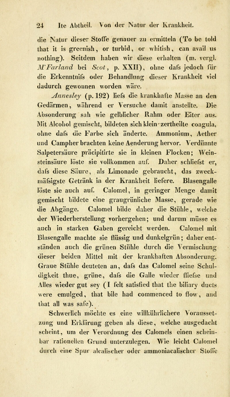 die Natur dieser Stoffe genauer zu ermitteln (To be told that it is greenish, or turbid, or whitish, can avail us nothing). Seitdem haben wir diese erhalten (m. vergl. MFarland bei Scot ^ p. XXII), ohne dafs jedoch für die Erkenntnifs oder Behandhmg dieser Krankheit viel dadurch gewonnen worden wäre. Annesley (p. 192) liefs die krankhafte Masse an den Gedärmen, während er Versuche damit anstellte. Die Absonderung sah wie gelblicher Rahm oder Eiter aus. Mit Alcohol gemischt, bildeten sich klein zertheilte coagula, ohne dafs die Farbe sich änderte. Ammonium, Aether und Campher brachten keine Aenderung hervor. Verdünnte Salpetersäure präcipitirte sie in kleinen Flocken; Wein- steinsäure löste sie vollkommen auf. Daher schliefst er, dafs diese Säure, als Limonade gebraucht, das zweck- mäfsigste Getränk in der Krankheit liefere. Blasengalle löste sie auch auf. Calomel, in geringer Menge damit gemischt bildete eine graugrünliche Masse, gerade wie die Abgänge. Calomel bilde daher die Stühle, welche der Wiederherstellung vorhergehen; und darum müsse es auch in starken Gaben gereicht werden. Calomel mit Blasengalle machte sie flüssig und dunkelgrün; daher ent- ständen auch die grünen Stühle durch die Vermischung dieser beiden Mittel mit der krankhaften Absonderung. Graue Stühle deuteten an, dafs das Calomel seine Schul- digkeit thue, grüne, dafs die Galle wieder fliefse und Alles wieder gut sey (I feit satisfied that the biliary ducts were emulged, that bile had commenced to flow , and that all was safe). Schw^erlich möchte es eine willkührlichere Vorausset- zung und Erklärung geben als diese, welche ausgedacht scheint, um der Verordnung des Calomels einen schein- bar rationellen Grund unterzulegen. Wie leicht Calomel durch eine Spur alcalischer oder aramoniacalischer Stoffe