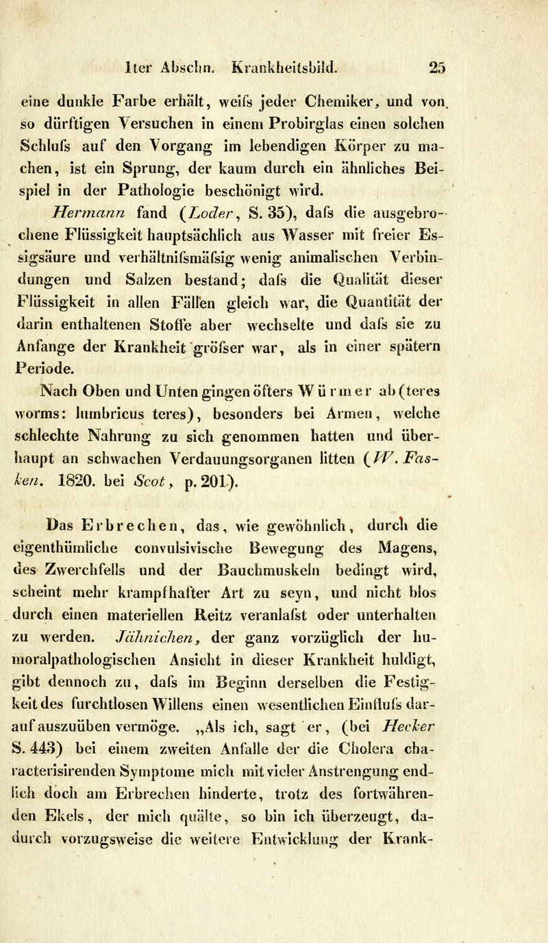 eine dunkle Farbe erhält, weifs jeder Chemiker, und von, so dürftigen Versuchen in einem Probirglas einen solchen Schlufs auf den Vorgang im lebendigen Körper zu ma- chen, ist ein Sprung, der kaum durch ein ähnliches Bei- spiel in der Pathologie beschönigt wird. Hermann fand (^Loder ^ S. 35), dafs die ausgebro- chene Flüssigkeit hauptsächlich aus Wasser mit freier Es- sigsäure und verhältnifsmäfsig wenig animalischen Verbin- dungen und Salzen bestand; dafs die Qualität dieser Flüssigkeit in allen Fällen gleich war, die Quantität der darin enthaltenen Stoffe aber wechselte und dafs sie zu Anfange der Krankheit gröfser war, als in einer spätem Periode. Nach Oben und Unten gingen öfters W ü r m e r ab (teres Worms: lumbricus teres), besonders bei Armen, welche schlechte Nahrung zu sich genommen hatten und über- haupt an schwachen Verdauungsorganen litten {^W.Fas- hen, 1820. bei Scot, p. 201). Das Erbrechen, das, wie gewöhnlich, durch die eigenthümüche convulsivische Bewegung des Magens, des Zwerchfells und der Bauchmuskeln bedingt wird, scheint mehr krampfhafter Art zu seyn, imd nicht blos durch einen materiellen Reitz veranlafst oder unterhalten zu werden. Jäliniclien, der ganz vorzüglich der hu- moralpathologischen Ansicht in dieser Krankheit huldigt, gibt dennoch zu, dafs im Beginn derselben die Festig- keit des furchtlosen Willens einen wesentlichen Einflufs dar- auf auszuüben vermöge. „Als ich, sagt er, (bei Hecher S. 443) bei einem zweiten Anfalle der die Cholera cha- racterisirenden Symptome mich mit vieler Anstrengung end- lich doch am Erbrechen hinderte, trotz des fortwähren- den Ekels, der mich quälte, so bin ich überzeugt, da- durch vorzugsweise die weitere Entwicklung der Krank-