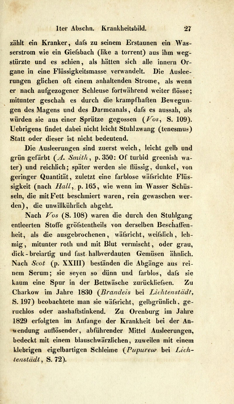 zählt ein Kranker, dafs zu seinem Erstaunen ein Was- serstrom wie ein Giefsbach (like a torrent) aus ihm weg- stürzte und es schien, als hätten sich alle innern Or- gane in eine Flüssigkeitsmasse verwandelt. Die Auslee- rungen glichen oft einem anhaltenden Strome, als wenn er nach aufgezogener Schleuse fortwährend weiter flösse; mitunter geschah es durch die krampfhaften Bewegun- gen des Magens und des Darmcanals, dafs es aussah, als würden sie aus einer Sprütze gegossen i^Vos^ S. 109). Uebrigens findet dabei nicht leicht Stuhl zwang (tenesmus) Statt oder dieser ist nicht bedeutend. Die Ausleerungen sind zuerst weich, leicht gelb und grün gefärbt (^A, Smith, p. 350: Of turbid greenish wa- ter) und reichlich; später werden sie flüssig, dunkel, von geringer Quantität, zuletzt eine farblose wäfsrichte Flüs- sigkeit (nach Hall^ p. 165, wie wenn im Wasser Schüs- seln, die mit Fett beschmiert waren, rein gewaschen wer- den), die unwillkührlich abgeht. Nach Vos (S. 108) waren die durch den Stuhlgang entleerten Stoff*e gröfstentheils von derselben Beschaffen- heit, als die ausgebrochenen, wäfsricht, weifslich, leh- mig, mitunter roth und mit Blut vermischt, oder grau, dick - breiartig und fast halbverdauten Gemüsen ähnlich. Nach Scot (p. XXIII) beständen die Abgänge aus rei- nem Serum; sie seyen so dünn und farblos, dafs sie kaum eine Spur in der Bettwäsche zurückliefsen. Zu Charkow im Jahre 1830 {Brandeis bei Lichtenstädty S. 197) beobachtete man sie wäfsricht, gelbgrünlich, ge- ruchlos oder aashaftstinkend. Zu Orenburg im Jahre 1829 erfolgten im Anfange der Krankheit bei der An- wendung auflösender, abführender Mittel Ausleerungen, bedeckt mit einem blauschwärzlichen, zuweilen mit einem klebrigen eigelbartigen Schleime {Pupureu> bei Lieh- tenstädt, S. 72).