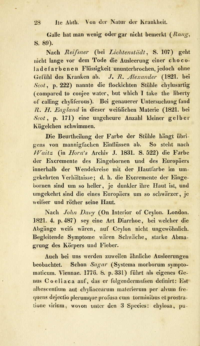 Galle hat man wenig oder gar nicht bemerkt {Rang, S. 89). Nach Relfsner (bei Lichtenstädt ^ S. 107) geht nicht lange vor dem Tode die Ausleerung einer choco- ladefarbenen Flüssigkeit ununterbrochen,jedoch ohne Gefühl des Kranken ab. J. R, Alexander (1821. bei Scot^ p. 222) nannte die flockichten Stühle chylusartig (compared to conjee water, but which T take the liberty of calling chyliferous). Bei genauerer Untersuchung fand K, H. England in dieser weifslichen Materie (1821. bei Scot ^ p. 171) eine ungeheure Anzahl kleiner gelber Kügelchen schwimmen. Die Beurtheilung der Farbe der Stühle hängt übri- gens von mannigfachen Einflüssen ab. So steht nach f^Faitz (in Horn's Archiv J. 1831. S. 522) die Farbe der Excremente des Eingebornen und des Europäers innerhalb der Wendekreise mit der Hautfarbe im um- gekehrten Verhältnisse; d. h. die Excremente der Einge- bornen sind um so heller, je dunkler ihre Haut ist, und umgekehrt sind die eines Europäers um so schwärzer, je weifser und röther seine Haut. Nach John Dapy (On Interior of Ceylon. London. 1821. 4. p. 487) sey eine Art Diarrhoe, bei welcher die Abgänge weifs wären, auf Ceylon nicht ungewöhnlich. Begleitende Symptome wären Schwäche, starke Abma- grung des Körpers und Fieber. Auch bei uns werden zuweilen ähnliche Ausleerungen beobachtet. Schon Saga?- (Systema morborum sympto- maticum. Viennae. 1776. 8. p. 331) führt als eigenes Ge- nus Coeliaca auf, das er folgendermafsen definirt: Est albescentium aut cbyliacearum materierum per alvum fre- quens dejectio plerumque profusa cum torminibus et prostra- üone virium, wovon unter den 3 Species: chylosa, pu-