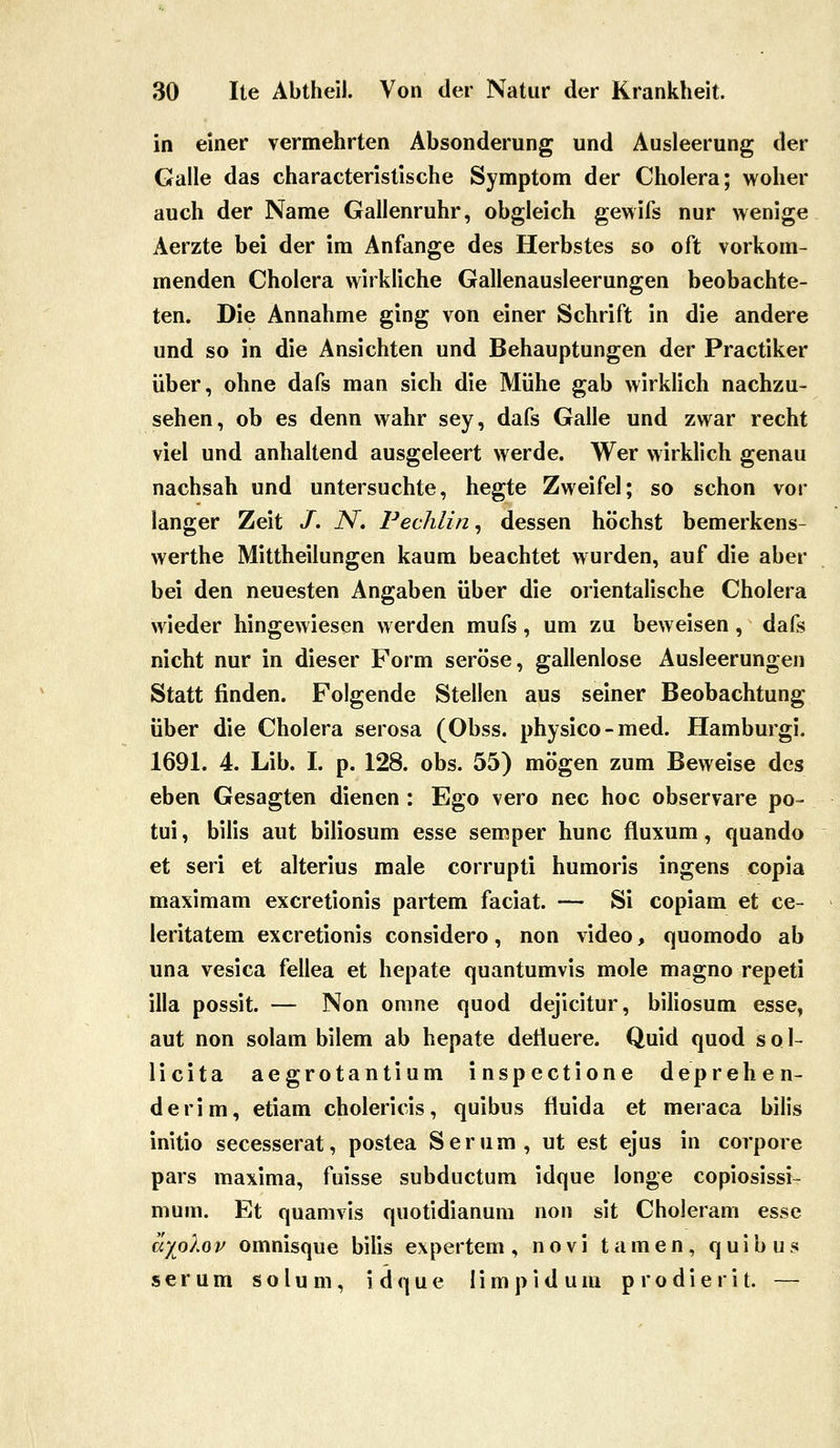 in einer vermehrten Absonderung und Ausleerung der Galle das characteristische Symptom der Cholera; woher auch der Name Gallenruhr, obgleich gewifs nur wenige Aerzte bei der im Anfange des Herbstes so oft vorkom- menden Cholera wirkliche Gallenausleerungen beobachte- ten. Die Annahme ging von einer Schrift in die andere und so in die Ansichten und Behauptungen der Practiker über, ohne dafs man sich die Mühe gab wirklich nachzu- sehen, ob es denn wahr sey, dafs Galle und zwar recht viel und anhaltend ausgeleert werde. Wer wirklich genau nachsah und untersuchte, hegte Zweifel; so schon vor langer Zeit /. iV. Pechlin, dessen höchst bemerkens- werthe Mittheilungen kaum beachtet wurden, auf die aber bei den neuesten Angaben über die orientalische Cholera wieder hingewiesen werden mufs, um zu beweisen, dafs nicht nur in dieser Form seröse, gallenlose Ausleerungen Statt finden. Folgende Stellen aus seiner Beobachtung über die Cholera serosa (Obss. physico-med. Hamburgi. 1691. 4. Lib. I. p. 128. obs. 55) mögen zum Beweise des eben Gesagten dienen : Ego vero nee hoc observare po- tui, bilis aut biliosum esse semper hunc fluxum, quando et seri et alterius male corrupti humoris ingens copia maximam excretionis partem faciat. — Si copiam et ce- leritatem excretionis considero, non video, quomodo ab una vesica fellea et hepate quantumvis mole magno repeti illa possit. — Non omne quod dejicitur, biliosum esse, aut non solam bilem ab hepate detiuere. Quid quod s o 1- licita aegrotantium inspectione deprehen- derim, etiam cholericis, quibus fluida et meraca bilis initio secesserat, postea Serum, ut est ejus in corpore pars maxima, fuisse subductum idque longe copiosissi- mum. Et quamvis quotidianura non sit Choleram esse ayolo V omnisque bilis expertem , n o v i tarnen, quibus s e r u m s o l u m, i d <| u e I i m p i d u m p r o d i e r i t. —