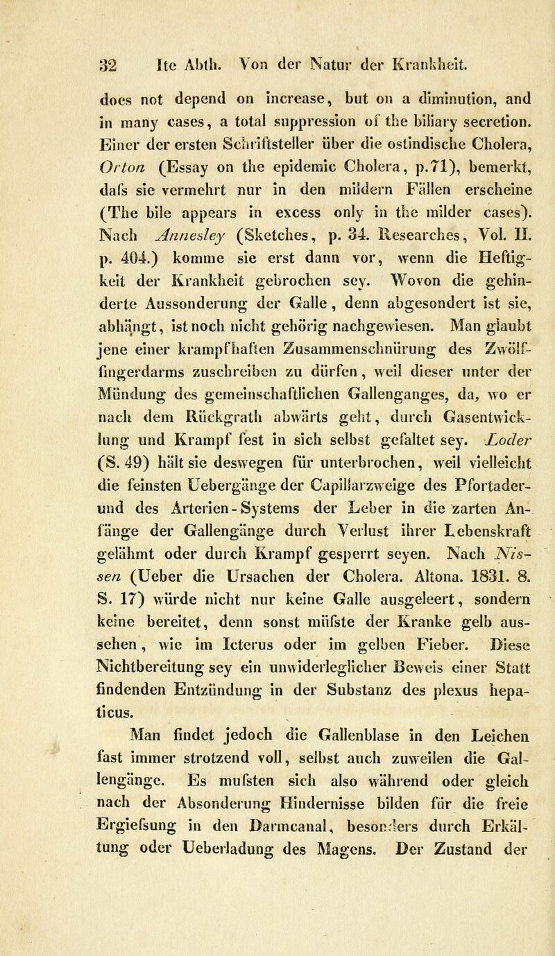 does not dopend on increase, but on a diminution, and in many cases, a total siippression of tbe biliary secretion. Einer der ersten Schriftsteller über die oslindische Cholera, Orton, (Essay on the epidemic Cholera, p.71), bemerkt, dafs sie vermehrt nur in den mildern Fällen erscheine (The bile appears in excess only in the milder cases). Nach uinnedey (Sketches, p. 34. Researches, Vol. IL p. 404.) komme sie erst dann vor, wenn die Heftig- keit der Krankheit gebrochen sey. Wovon die gehin- derte Aussonderung der Galle, denn abgesondert ist sie, abhängt, ist noch nicht gehörig nachgewiesen. Man glaubt jene einer krampfhaften Zusammenschnürung des Zwölf- fingerdarms zuschreiben zu dürfen, weil dieser unter der Mündung des gemeinschaftlichen Gallenganges, da, wo er nach dem Rückgrath abwärts geht, durch Gasentwick- lung und Krampf fest in sich selbst gefaltet sey. Locler (S. 49) hält sie deswegen für unterbrochen, weil vielleicht die feinsten üebergänge der Capillarzweige des Pfortader- und des Arterien-Systems der Leber in die zarten An- fänge der Gallengänge durch Verlust ihrer Lebenskraft gelähmt oder durch Krampf gesperrt seyen. Nach Nis- sen (Ueber die Ursachen der Cholera. Altona. 1831. 8. S. 17) würde nicht nur keine Galle ausgeleert, sondern keine bereitet, denn sonst müfste der Kranke gelb aus- sehen, wie im Icterus oder im gelben Fieber. Diese Nichtbereitung sey ein unwiderleglicher Beweis einer Statt findenden Entzündung in der Substanz des piexus hepa- ticus. Man findet jedoch die Gallenblase in den Leichen fast immer strotzend voll, selbst auch zuweilen die Gal- lengänge. Es mufsten sich also während oder gleich nach der Absonderung Hindernisse bilden für die freie Ergiefsung in den Darmcanal, besonders durch Erkäl- tung oder üeberladung des Magens. Der Zustand der