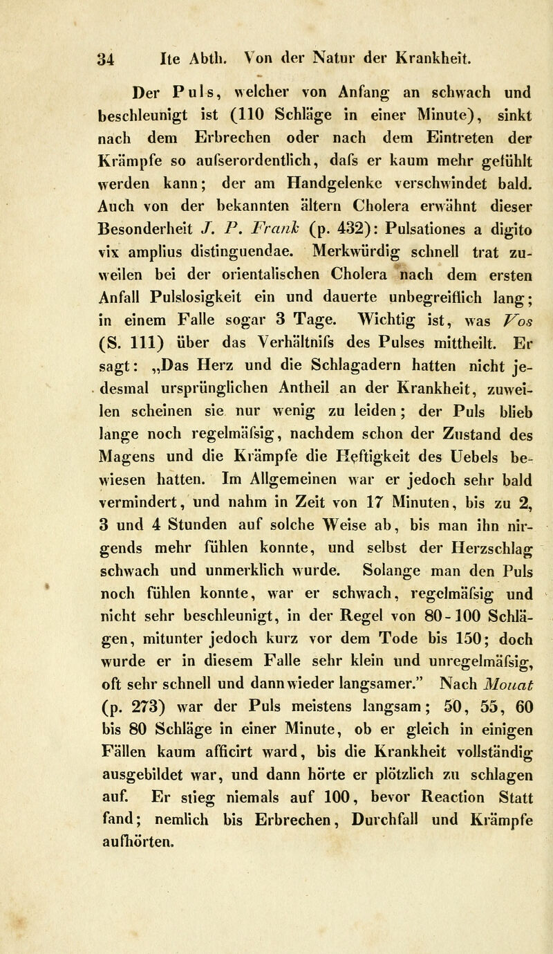 Der Puls, welcher von Anfang an schwach und beschleunigt ist (110 Schläge in einer Minute), sinkt nach dem Erbrechen oder nach dem Eintreten der Krämpfe so aufserordentlich, dafs er kaum mehr getühlt werden kann; der am Handgelenke verschwindet bald. Auch von der bekannten altern Cholera erwähnt dieser Besonderheit /. P, Frank (p. 432): Pulsationes a digito vix amplius distinguendae. Merkwürdig schnell trat zu- weilen bei der orientalischen Cholera nach dem ersten Anfall Pulslosigkeit ein und dauerte unbegreiflich lang; in einem Falle sogar 3 Tage. Wichtig ist, was Vos (S. 111) über das Verhältnifs des Pulses mittheilt. Er sagt: „Das Herz und die Schlagadern hatten nicht je- desmal ursprünglichen Antheil an der Krankheit, zuwei- len scheinen sie nur wenig zu leiden; der Puls blieb lange noch regelmäfsig, nachdem schon der Zustand des Magens und die Krämpfe die Heftigkeit des Uebels be- wiesen hatten. Im Allgemeinen war er jedoch sehr bald vermindert, und nahm in Zeit von 17 Minuten, bis zu 2, 3 und 4 Stunden auf solche Weise ab, bis man ihn nir- gends mehr fühlen konnte, und selbst der Herzschlag schwach und unmerklich wurde. Solange man den Puls noch fühlen konnte, war er schwach, regelmäfsig und nicht sehr beschleunigt, in der Regel von 80-100 Schlä- gen, mitunter jedoch kurz vor dem Tode bis 150; doch wurde er in diesem Falle sehr klein und unregelmäfsig, oft sehr schnell und dann wieder langsamer. Nach Monat (p. 273) war der Puls meistens langsam; 50, 55, 60 bis 80 Schläge in einer Minute, ob er gleich in einigen Fällen kaum afficirt ward, bis die Krankheit vollständig ausgebildet war, und dann hörte er plötzlich zu schlagen auf. Er stieg niemals auf 100, bevor Reaction Statt fand; nemlich bis Erbrechen, Durchfall und Krämpfe aufhörten.