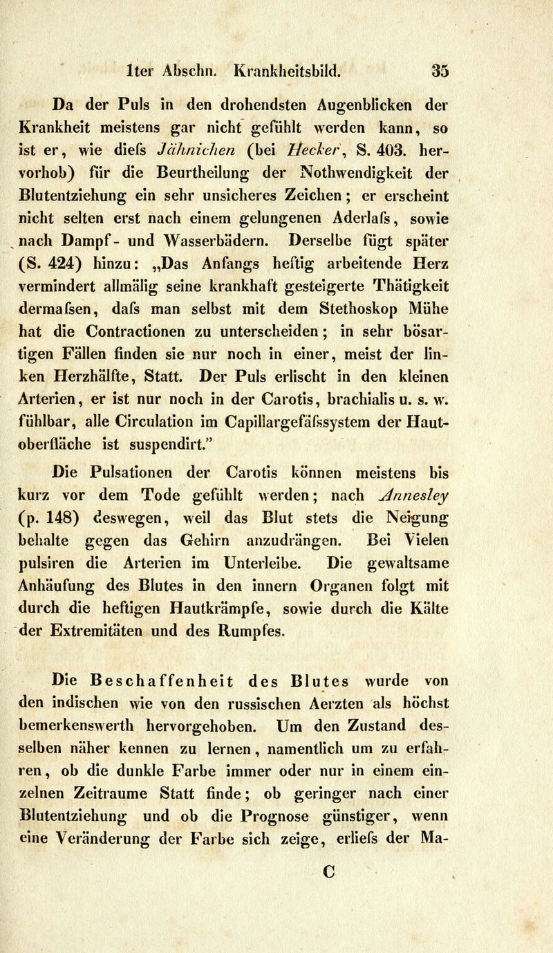 Da der Puls in den drohendsten Äugenblicken der Krankheit meistens gar nicht gefühlt werden kann, so ist er, wie diefs Jährlichen (bei Heck er ^ S. 403. her- vorhob) für die Beurtheilung der Nothwendigkeit der Blutentziehung ein sehr unsicheres Zeichen; er erscheint nicht selten erst nach einem gelungenen Aderlafs, sowie nach Dampf- und Wasserbädern. Derselbe fügt später (S. 424) hinzu: „Das Anfangs heftig arbeitende Herz vermindert allmälig seine krankhaft gesteigerte Thätigkeit dermafsen, dafs man selbst mit dem Stethoskop Mühe hat die Contractionen zu unterscheiden; in sehr bösar- tigen Fällen finden sie nur noch in einer, meist der lin- ken Herzhälfte, Statt. Der Puls erlischt in den kleinen Arterien, er ist nur noch in der Carotis, brachialis u. s. w. fühlbar, alle Circulation im Capillargefafssystem der Haut- oberfläche ist suspendirt.*' Die Pulsationen der Carotis können meistens bis kurz vor dem Tode gefühlt werden; nach jdnnesley (p. 148) deswegen, weil das Blut stets die Neigung behalte gegen das Gehirn anzudrängen. Bei Vielen pulsiren die Arterien im Unterleibe. Die gewaltsame Anhäufung des Blutes in den innern Organen folgt mit durch die heftigen Hautkrämpfe, sowie durch die Kälte der Extremitäten und des Rumpfes. Die Beschaffenheit des Blutes wurde von den indischen wie von den russischen Aerzten als höchst bemerkenswerth hervorgehoben. Um den Zustand des- selben näher kennen zu lernen, namentlich um zu erfah- ren, ob die dunkle Farbe immer oder nur in einem ein- zelnen Zeiträume Statt finde; ob geringer nach einer Blutentziehung und ob die Prognose günstiger, wenn eine Veränderung der Farbe sich zeige, erliefs der Ma-